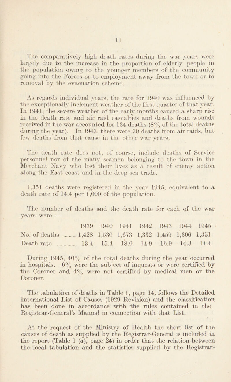 The comparative!}^ high death rates during the war years were largely due to the increase in the proportion of elderly people in the population owing to the younger members of the community going into the Forces or to employment aw^ay from the town or to removal by the evacuation scheme. As regards individual years, the rate for 1940 was influenced by the exceptionally inclement weather of the first quarter of that year. In 1941, the severe weather of the earlv months caused a sharp rise t/ * in the death rate and air raid casualties and deaths from wounds received in the war accounted for 134 deaths (8% of the total deaths during the year). In 1943, there were 30 deaths from air raids, but few deaths from that cause in the other war vears. The death rate does not, of course, include deaths of Service personnel nor of the mnny seamen belonging to the town in the Merchant Navv v/ho lost their lives as a result of enemv action 4^' 4-- along the East coast and in the deep sea trade. 1,351 deaths were registered in the year 1945, equivalent to a death rate of 14.4 per 1,000 of the population. The number of deaths and the death rate for each of the war years werfe :— 1939 1940 1941 1942 1943 1944 1945 Xo. of deaths . 1,428 1,530 1,673 1,332 1,459 1,306 1,351 Death rate . 13.4 15.4 18.0 14.9 16.9 14.3 14.4 During 1945, 40% of the total deaths during the year occurred in hospitals. 6% were the subject of inquests or were certified by the Coroner and 4% were not certified by medical men or the Coroner. The tabulation of deaths in Table 1, page 14, follows the Detailed International List of Causes (1929 Revision) and the classification has been done in accordance with the rules contained in the Registrar-Generars Manual in connection with that List. At the request of the Ministry of Health the short list of the causes of death as supplied by the Registrar-General is included in the report (Table 1 {a), page 24) in order that the relation between the local tabulation and the statistics supplied by the Registrar-