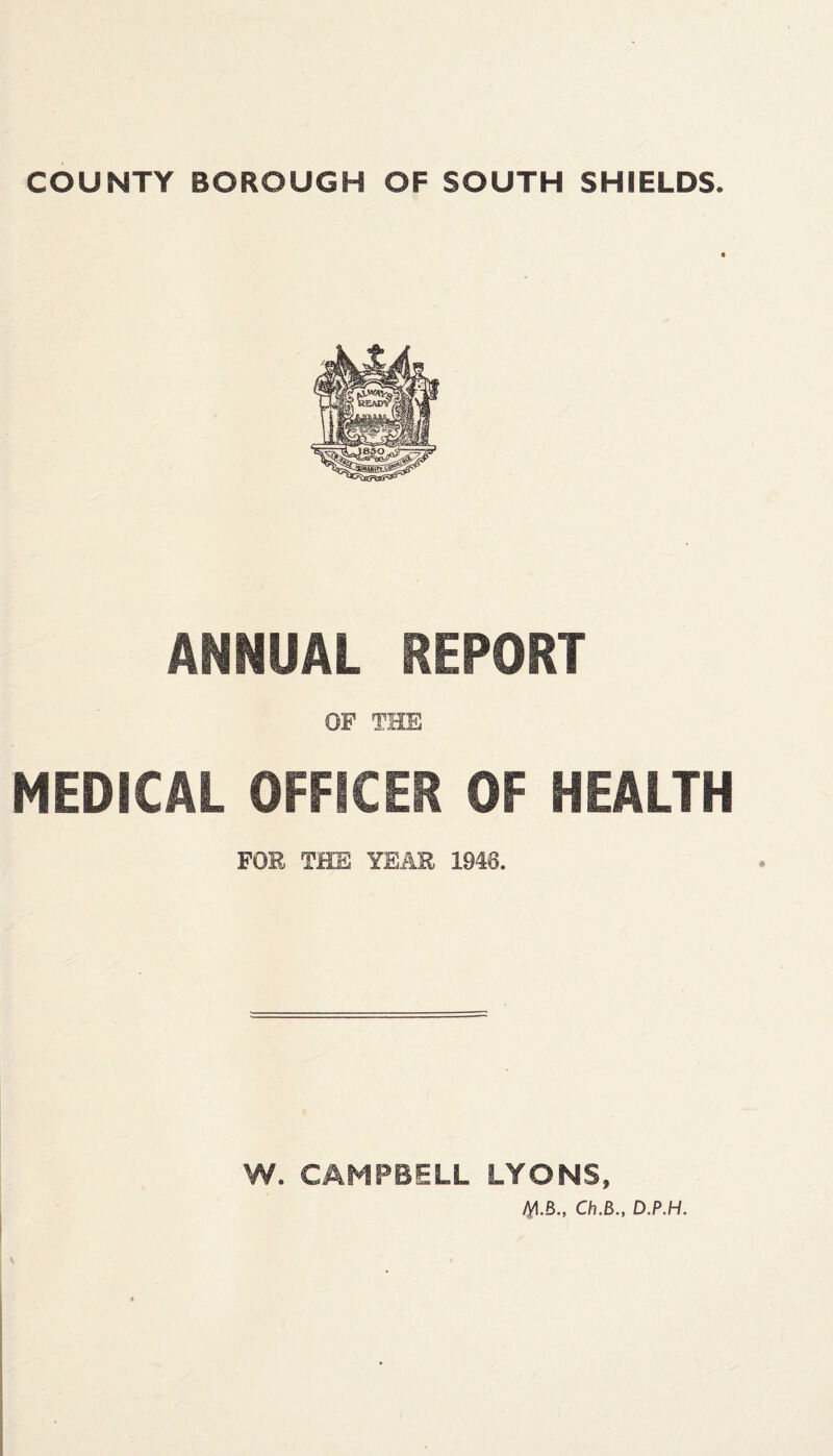 COUNTY BOROUGH OF SOUTH SHIELDS. ANNUAL REPORT MEDICAL OFFICER OF HEALTH FOE THE YEAR 1948. W. CAMPBELL LYONS, M.B., Ch.B., D.P.H.