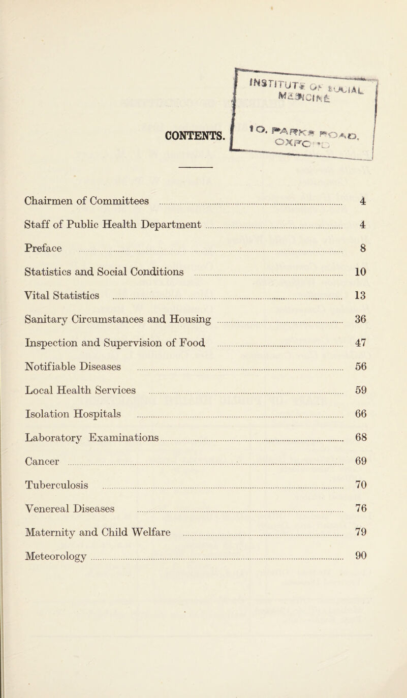 CONTENTS. Chairmen of Committees . 4 Staff of Public Health Department. 4 Preface . 8 Statistics and Social Conditions . 10 Vital Statistics . 13 Sanitary Circumstances and Housing . 36 Inspection and Supervision of Food . 47 Notifiable Diseases . 56 Local Health Services . 59 Isolation Hospitals . 66 Laboratory Examinations. 68 Cancer .:. 69 Tuberculosis . 70 Venereal Diseases . 76 Maternity and Child Welfare . 79 Meteorology. 90