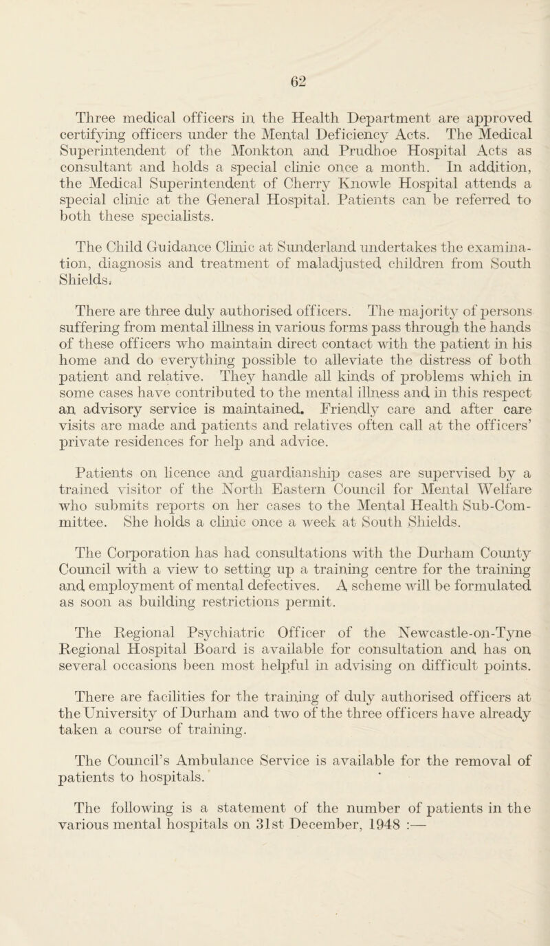 Three medical officers in the Health Department are approved certifying officers under the Mental Deficiency Acts. The Medical Superintendent of the Monkton and Prudhoe Hospital Acts as consultant and holds a special clinic once a month. In addition, the Medical Superintendent of Cherry Knowle Hospital attends a special clinic at the General Hospital. Patients can be referred to both these speciahsts. The Child Guidance Clinic at Sunderland undertakes the examina¬ tion, diagnosis and treatment of maladjusted children from South Shields, There are three duly authorised officers. The majority of persons suffering from mental ilhiess in various forms pass through the hands of these officers who maintain direct contact with the patient in his home and do everything possible to alleviate the distress of both patient and relative. They handle all kinds of problems which in some cases have contributed to the mental illness and in this respect an advisory service is maintained. Friendly care and after care visits are made and patients and relatives often call at the officers’ private residences for help and advice. Patients on licence and guardianship cases are supervised by a trained visitor of the North Eastern Council for Mental Welfare who submits reports on her cases to the Mental Health Sub-Com¬ mittee. She holds a clinic once a week at South Shields. The Corporation has had consultations with the Durham County Council with a view to setting up a trainmg centre for the training and employment of mental defectives. A scheme will be formulated as soon as building restrictions jDermit. The Pegional Psychiatric Officer of the Newcastle-on-Tyne Regional Hospital Board is available for consultation and has on several occasions been most helpful in advising on difficult points. There are facilities for the training of duly authorised officers at the University of Durham and two of the three officers have already taken a course of training. The Council’s Ambulance Service is available for the removal of patients to hospitals. The following is a statement of the number of patients in the various mental hospitals on 31st December, 1948 :—