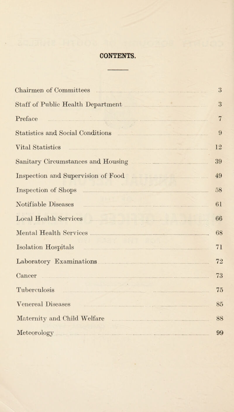 CONTENTS. Chairmen of Committees 3 Staff of Public Health Department. 3 Preface . 7 Statistics and Social Conditions . 9 Vital Statistics 12 Sanitary Circumstances and Housing . 39 Inspection and Supervision of Food 49 Inspection of Shops . 58 Notifiable Diseases 61 Local Health Services 66 Mental Health Services. 68 Isolation Hospitals . 71 Laboratory Examinations. 72 Cancer . 73 Tuberculosis . 75 Venereal Diseases . 85 Maternity and Child Welfare . 88 Meteorology 99