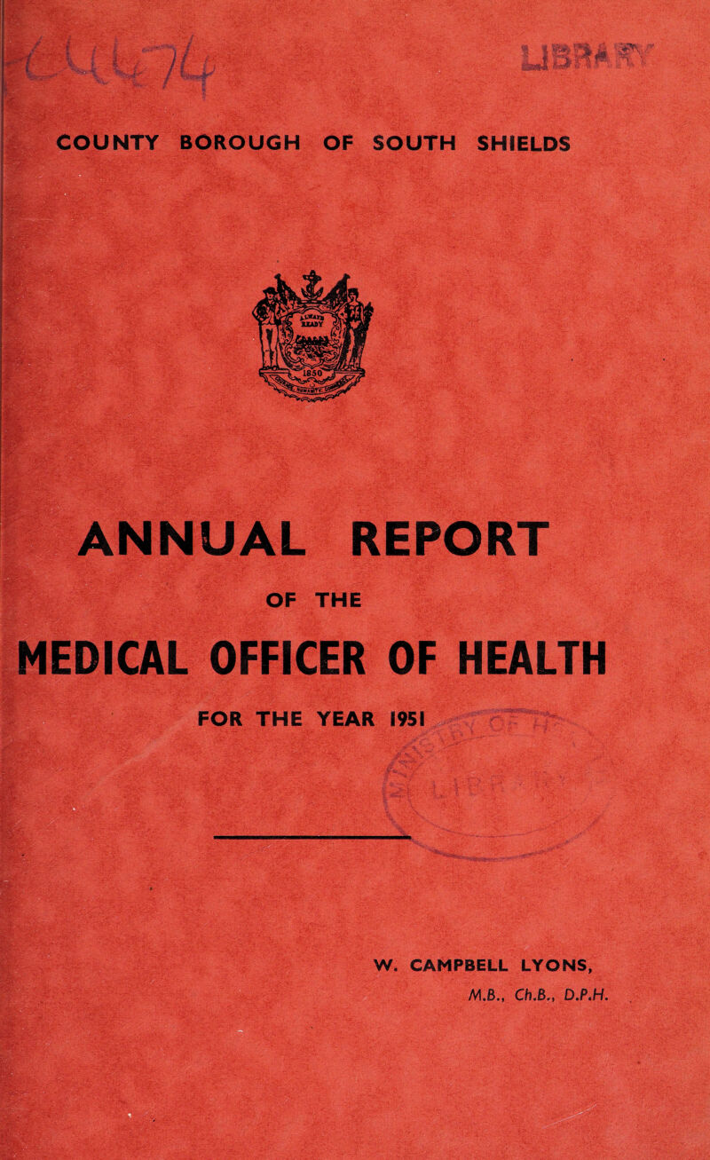 COUNTY BOROUGH OF SOUTH SHIELDS ANNUAL REPORT OF THE MEDICAL OFFICER OF HEALTH FOR THE YEAR 1951 ^ W. CAMPBELL LYONS,