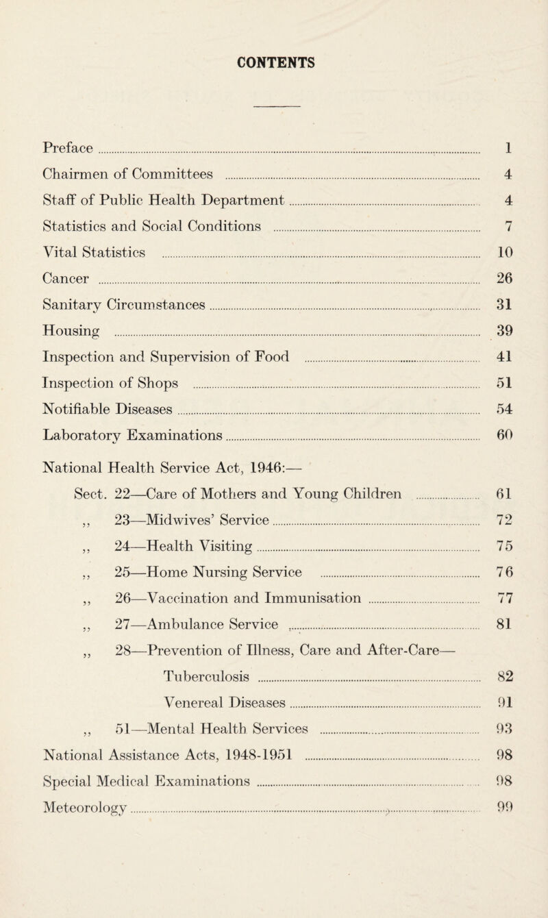 CONTENTS Preface . Chairmen of Committees . Staff of Public Health Department. Statistics and Social Conditions . Vital Statistics . Cancer .. Sanitary Circumstances. Housing . Inspection and Supervision of Food . Inspection of Shops . Notifiable Diseases. Laboratory Examinations. National Health Service Act, 1946:— Sect. 22—Care of Mothers and Young Children . ,, 23—Midwives’Service. ,, 24—Health Visiting. ,, 25—Home Nursing Service . ,, 26—Vaccination and Immunisation . ,, 27—Ambulance Service ,. ,, 28—Prevention of Illness, Care and After-Care— Tuberculosis . Venereal Diseases. ,, 51—Mental Health Services . National Assistance Acts, 1948-1951 . Special Medical Examinations ... Meteorology... 1 4 4 7 10 26 31 39 41 51 54 60 61 72 75 76 77 81 82 91 93 98 98 99