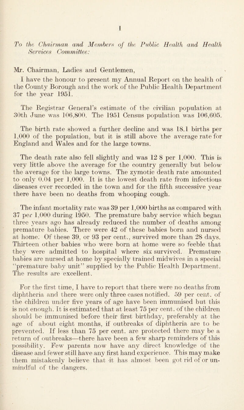 } To the. Chairman and Menihe.rs of the Public HeaUh a,nd Health Services Committee: Mx. Chairman, Ladies and Gentlemen, I have the honour to present my Annual Report on the health of the County Borough and the work of the Public Health Department for the year 1951. The Registrar General’s estimate of the civilian population at 30th June was 106,800. The 1951 Census population was 106,605. The birth rate showed a further decline and was 18.1 births per 1,000 of the population, but it is still above the average rate for England and Wales and for the large towns. The death rate also fell slightly and was 12 8 per 1,000. This is very little above the average for the country generally but below the average for the large towns. The zymotic death rate amounted to only 0.04 per 1,000. It is the lowest death rate from infectious diseases ever recorded in the town and for the fifth successive year there have been no deaths from whooping cough. The infant mortality rate was 39 per 1,000 births as compared with 37 per 1,000 during 1950. The premature baby service which began three years ago has already reduced the number of deaths among premature babies. There were 42 of these babies born and nursed at home. Of these 39, or 93 per cent., survived more than 28 days. Thirteen other babies who were born at home were so feeble that they were admitted to hospital where six survived. Premature babies are nursed at home by specially trained midwives in a special ‘‘premature baby unit” supplied by the Public Health Department. The results are excellent. For the first time, I have to report that there were no deaths from diphtheria and there were only three cases notified. 59 per cent, of the children under five years of age have been immunised but this is not enough. It is estimated that at least 75 per cent, of the children should be immunised before their first birthday, preferably at the age of about eight months, if outbreaks of diphtheria are to be prevented. If less than 75 per cent, are protected there may be a return of outbreaks—there have been a few sharp reminders of this possibility. Few parents now have any direct knowledge of the disease and fewer still have any first hand experience. This may make them mistakenly believe that -it has almost been got rid of or un¬ mindful of the dangers.