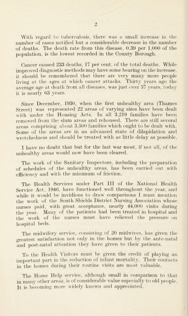 With i*egar(i to tuberculosis, there was a small increase in the number of cases notified but a considerable decrease in the number of deaths. The death rate from this disease, 0.39 per 1,000 of the population, is the lowest recorded in the County Borough. Cancer caused 233 deaths, 17 per cent, of the total deaths. While improved diagnostic methods may have some bearing on the increase, it should be remembered that there are very many more people living at the ages at which cancer attacks. Thirty years ago the average age at death from all diseases, was just over 37 years, today it is nearly 63 years. Since December, 1930, when the first unhealthy area (Thames Street) was represented 22 areas of varying sizes have been dealt with under the Housing Acts. In all 3,219 families have been removed from the slum areas and rehoused. There are still several areas comprising about 3,500 families which ought to be dealt with. Some of the areas are in an advanced state of dilapidation and wretchedness and should be treated with as little delay as possible. I have no doubt that but for the last war most, if not all, of the unhealthy areas would now have been cleared. The work of the Sanitary Inspectors, including the preparation of schedules of the unhealthy areas, has been carried out with efficiency and with the minimum of friction. The Health Services under Part HI of the National Health Service Act, 1946, have functioned well throughout the year, and while it would be invidious to draw comparisons 1 must mention the work of the South Shields District Nursing Association whose nurses paid, with great acceptance, nearly 44,000 visits during the year. Many of the patients had been treated in hospital and the work of the nurses must . have relieved the pressure on hospital beds. The midwifery service, consisting of 20 midwives, has given the greatest satisfaction not only in the homes but by the ante-natal and post-natal attention they have given to their patients. To the Health Visitors must be given the credit of playing an important part in the reduction of infant mortality. Their contacts in the homes during their routine visits are most valuable. The Home Help service, although small in comparison to that in many other areas, is of considerable value especially to old people. It is becoming more widely known and appreciated,