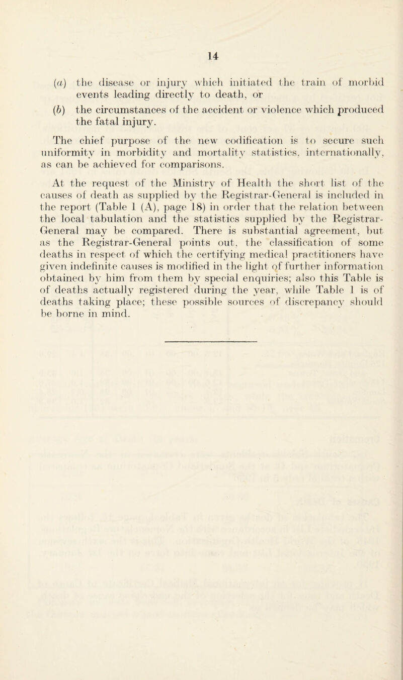 (а) the disease or injury wliicli initiated tlie train of morbid events leading directly to death, or (б) the circumstances of the accident or violence which produced the fatal injury. The chief purpose of the new codification is to secure such uniformity in morbidity and mortality statistics, internationally, as can be achieved for comparisons. At the request of the Ministry of Health the short list of the causes of death as supplied by the Registrar-General is included in the report (Table 1 (A), page 18) in order that the relation between the local tabulation and the statistics supplied by the P^egistrar- General may be compared. There is substantial agreement, but as the Registrar-General points out, the classification of some deaths in respect of which the certifying medical practitioners have given indefinite causes is modified in the light of further information obtained b}' him from them by special enquiries; also this Table is of deaths actually registered during the year, while Table 1 is of deaths taking place; these possible sources of discrepancy shoidd be borne in mind.