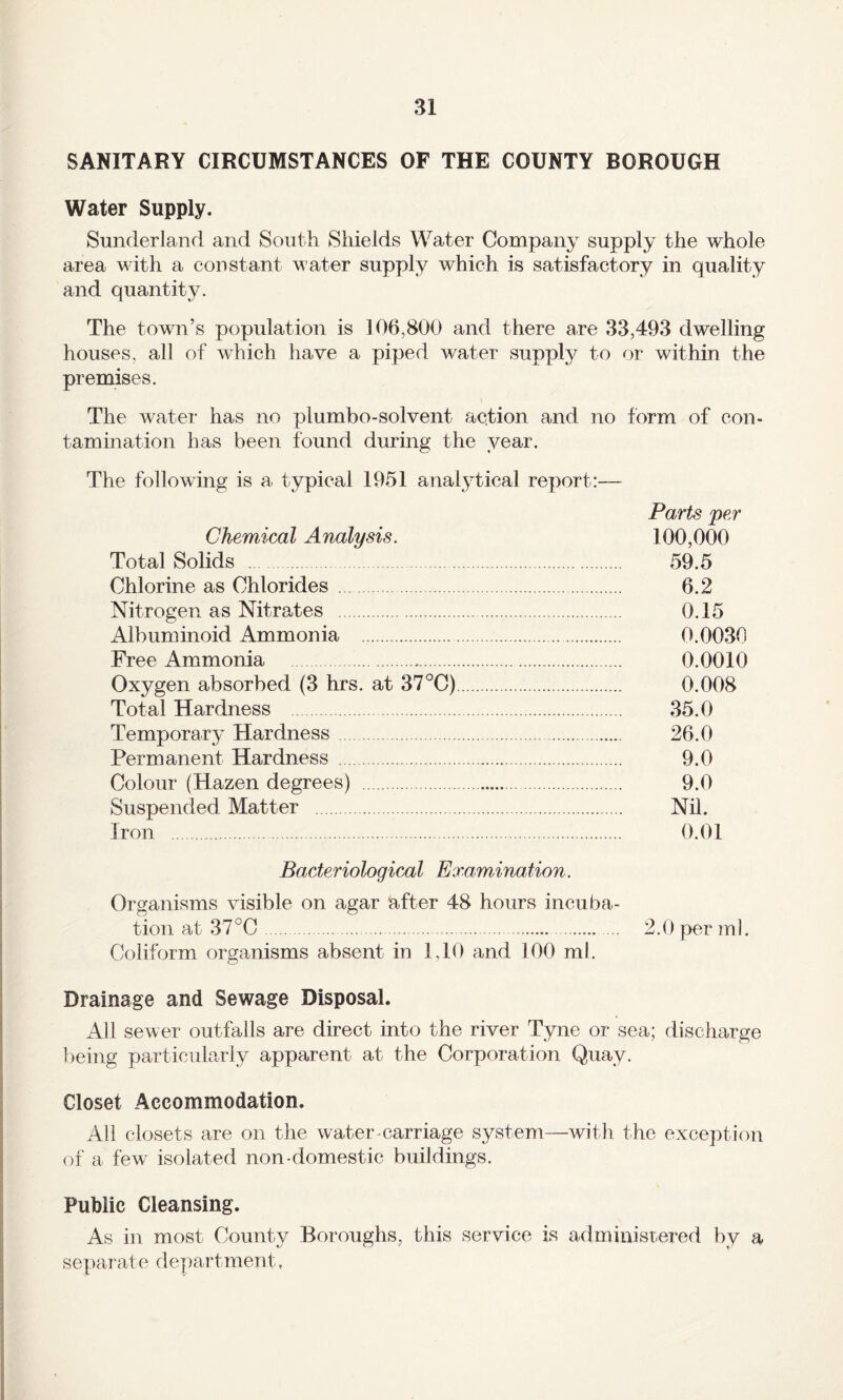 SANITARY CIRCUMSTANCES OF THE COUNTY BOROUGH Water Supply. Sunderland and South Shields Water Company supply the whole area with a constant water supply which is satisfactory in quality and quantity. The town’s population is 106,800 and there are 33,493 dwelling houses, all of which have a piped water supply to ^)r within the premises. The water has no plumbo-solvent action and no form of con- tamination has been found during the year. The following is a typical 1951 analytical report:— Parts per Chemical Analysis. 100,000 Total Solids . 59.5 Chlorine as Chlorides . 6.2 Nitrogen as Nitrates . 0.15 Albuminoid Ammonia . 0.0030 Free Ammonia . 0.0010 Oxygen absorbed (3 hrs. at 37°C). 0.008 Total Hardness . 35.0 Temporary Hardness. 26.0 Permanent Hardness . 9.0 Colour (Hazen degrees) . 9.0 Suspended Matter . Nil. Iron . 0.01 Bacteriological Examination. Organisms visible on agar after 48 hours incuba¬ tion at 37°C. 2.0 per ml. Coliform organisms absent in 1,10 and 100 ml. Drainage and Sewage Disposal. All sewer outfalls are direct into the river Tyne or sea; discharge being particularly apparent at the Corporation Quay. Closet Accommodation. All closets are on the water-carriage system—with the exception of a few isolated non-domestic buildings. Public Cleansing. As in most County Boroughs, this service is administered by a separate department,
