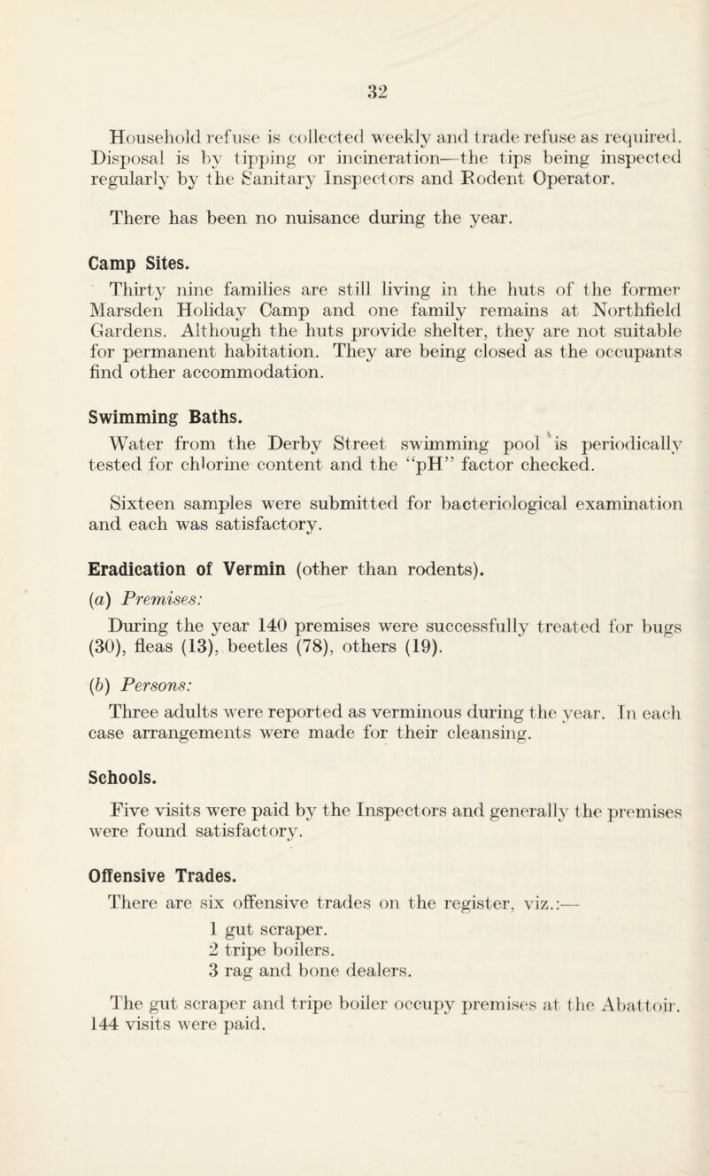 Household refuse is collected weekJy and trade refuse as required. Disposal is by tipping or incineration—the tips being inspected regularly by the Sanitary Inspectors and Rodent Operator. There has been no nuisance during the year. Camp Sites. Thirty nine families are still living in the huts of the former Marsden Holiday Camp and one family remains at Northfield Gardens. Although the huts provide shelter, they are not suitable for permanent habitation. They are being closed as the occupants find other accommodation. Swimming Baths. Water from the Derby Street swimming pool ^is periodically tested for chlorine content and the “pH” factor checked. Sixteen samples were submitted for bacteriological examination and each was satisfactory. Eradication of Vermin (other than rodents). (a) Premises: During the year 140 premises were successfully treated for bugs (30), fleas (13), beetles (78), others (19). {h) Persons: Three adults were reported as verminous during the year. In each case arrangements were made for their cleansing. Schools. Five visits were paid by the Inspectors and generally the premises were found satisfactory. Offensive Trades. There are six offensive trades on the register, viz.:— 1 gut scraper. 2 tripe boilers. 3 rag and bone dealers. The gut scraper and tripe boiler occupy premises at the Abattoii'. 144 visits were paid.