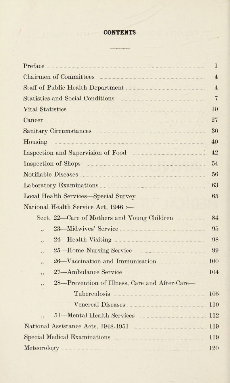 CONTENTS Preface. 1 Chairmen of Committees . 4 Staff of Public Health Department. 4 Statistics and Social Conditions . 7 Vital Statistics . 10 Cancer . 27 Sanitary Circumstances. 30 Housing . 40 Inspection and Supervision of Food . 42 Inspection of Shops . 54 Notifiable Diseases. 56 Laboratory Examinations. 63 Local Health Services—Special Survey . 65 National Health Service Act, 1946 :— Sect. 22—Care of Mothers and Young Children 84 ,, 23—Mid wives’ Service. 95 ,, 24—Health Visiting. 98 ,, 25—Home Nursing Service . 99 ,, 26—Vaccination and Immunisation 100 ,, 27—Ambulance Service'. 104 ,, 28—Prevention of Illness, Care and After-Care— Tuberculosis .105 Venereal Diseases. 110 ,, 51—Mental Health Services 112 National Assistance Acts, 1948-1951 119 Special Medical Examinations 119 Meteorology . 120