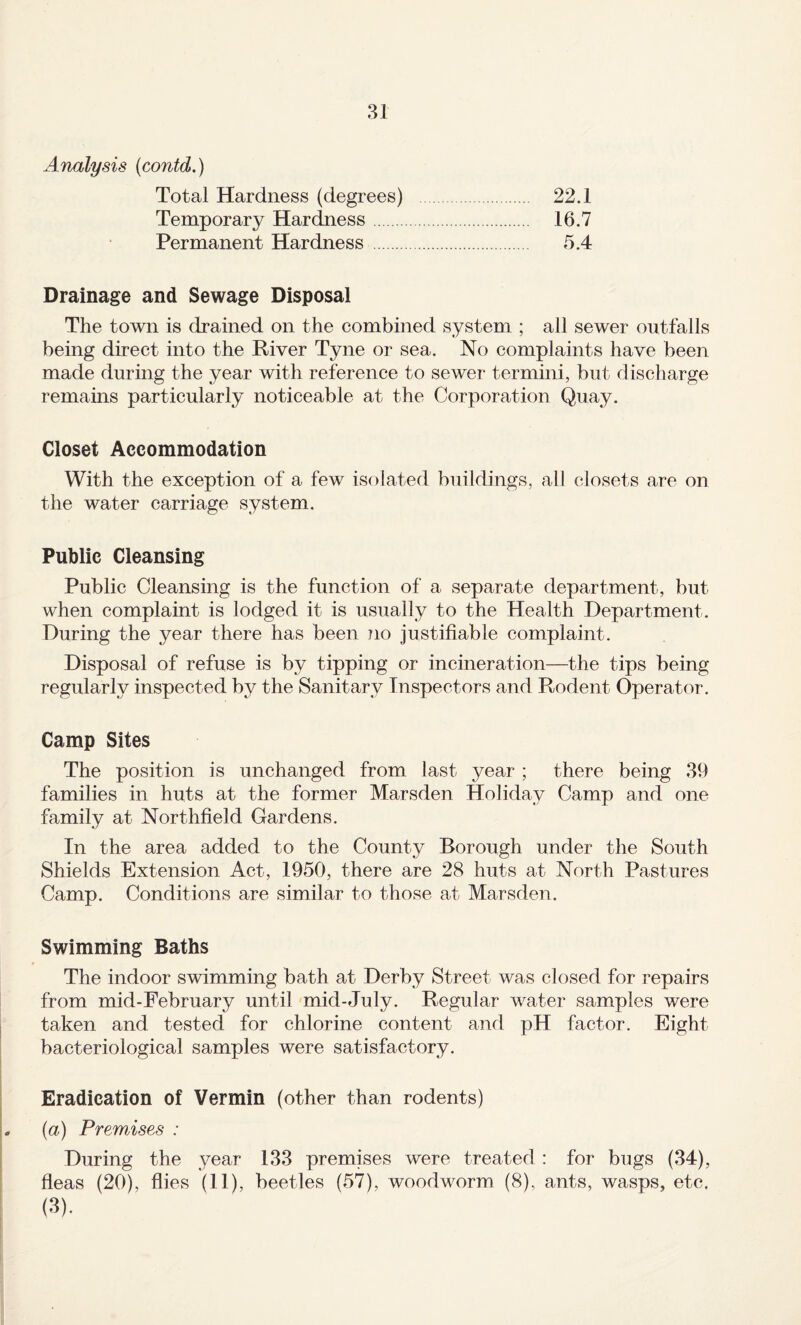 31 Analysis {contd.) Total Hardness (degrees) . 22.1 Temporary Hardness. 16.7 Permanent Hardness . 5.4 Drainage and Sewage Disposal The town is drained on the combined system ; all sewer outfalls being direct into the River Tyne or sea. No complaints have been made during the year with reference to sewer termini, but discharge remains particularly noticeable at the Corporation Quay. Closet Accommodation With the exception of a few isolated buildings, all closets are on the water carriage system. Public Cleansing Public Cleansing is the function of a separate department, but when complaint is lodged it is usually to the Health Department. During the year there has been Jio justifiable complaint. Disposal of refuse is by tipping or incineration—the tips being regularly inspected by the Sanitary Inspectors and Rodent Operator. Camp Sites The position is unchanged from last year ; there being 39 families in huts at the former Marsden Holiday Camp and one family at Northfield Gardens. In the area added to the County Borough under the South Shields Extension Act, 1950, there are 28 huts at North Pastures Camp. Conditions are similar to those at Marsden. Swimming Baths The indoor swimming bath at Derby Street was closed for repairs from mid-February until mid-July. Regular water samples were taken and tested for chlorine content and pH factor. Eight bacteriological samples were satisfactory. Eradication of Vermin (other than rodents) {a) Premises : During the year 133 premises were treated : for bugs (34), fleas (20), flies (11), beetles (57), woodworm (8), ants, wasps, etc.