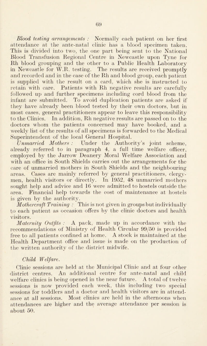 Blood testing arrangements : Normally each patient on her lirst attendance at the ante-natal clinic has a blood specimen taken. This is divided into two, the one part being sent to the National Blood Transfusion Regional Centre in Newcastle upon Tyne for Rh blood grouping and the other to a Public Health Laboratory in Newcastle for W.R. testing. The results are received promptly and recorded and in the case of the Rh and blood group, each patient is supplied with the result on a card, which she is instructed to retain with care. Patients with Rh negative results are carefully followed up and further specimens including cord blood from the infant are submitted. To avoid duplication patients are asked if they have already been blood tested by their own doctors, but in most cases, general practitioners appear to leave this responsibility to the Clinics. In addition, Rh negative results are passed on to the doctors whom the patients concerned may have booked, and a v/eekly list of the results of all specimens is forwarded to the Medical Superintendent of the local General Hospital. Unmarried Mothers : Under the Authority’s joint scheme, already referred to in paragraph 4, a full time welfare ofhcer, employed by the Jarrow Deanery Moral Welfare Association and with an office in South Shields carries out the arrangements for the care of unmarried mothers in South Shields and the neighbouring areas. Cases are mainly referred by general practitioners, clergy¬ men, health visitors or directly. In 1952, 48 unmarried mothers sought help and advice and 16 were admitted to hostels outside the area. Financial help towards the cost of maintenance at hostels is given by the authority. Mothercraft Training : This is not given in groups but individually to each patient as occasion offers by the clinic doctors and health visitors. Maternity Outfits : A pack, made up in accordance with the recommendations of Ministry of Health Circular 99/50 is provided free to all patients confined at home. A stock is maintained at the Health Department office and issue is made on the production of the written authorit}^ of the district midwife. Child Welfare. Clinic sessions are held at the Municipal Clinic and at four other district centres. An additional centre for ante-natal and child welfare clinics is being opened in the near future. A total of twelve sessions is now provided each week, this including two special sessions for toddlers and a doctor and health visitors are in attend¬ ance at all sessions. Most clinics are held in the afternoons when attendances are higher and the average attendance per session is about 50.