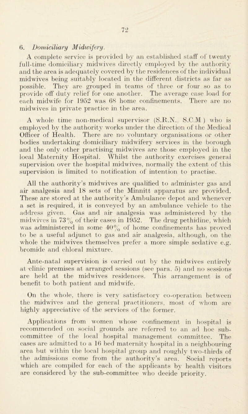 f>. DomiciUary Midwifery. A complete service is provided by an established staff of twenty full-time domiciliary midwives directly employed b}^ the authority and the area is adequately covered by the residences of the individual midwives being suitably located in the different districts as far as possible. They are grouped in teams of three or four so as to provide off duty relief for one another. The average case load for each midwife for 1952 was 68 home confinements. There are no mid wives in private practice in the area. A whole time non-medical supervisor (S.R.N. S.C.M ) Avho is employed by the authority works under the direction of the Medical Officer of Health. There are no voluntary organisations or other bodies undertaking domiciliary midwifery services in the borough and the only other practising midwives are those employed in the local Maternity Hospital. Whilst the authority exercises general supervision over the hospital midwives, normally the extent of this supervision is limited to notification of intention to practise. All the authority’s midwives are qualified to administer gas and au‘ analgesia and 18 sets of the Minnitt ap])aratus are provided. These are stored at the authority’s Ambulance depot and Avhenever a set is required, it is conveyed by an ambulance vehicle to the address given. Gas and air analgesia was administered by the midwives in 73% of their cases in 1952. The drug pethidine, which was administered in some 40% of home confinements has proved to be a useful adjunct to gas and air analgesia, although, on the whole the mid wives themselves prefer a more simple sedative e.g. bromide and chloral mixture. Ante-natal supervision is carried out by the midwives entirely at 'clinic premises at arranged sessions (see para. 5) and no sessions are held at the midwives residences. This arrangement is of benefit to both patient and midwife. On the whole, there is very satisfactory co-operation between the midwives and the general practiticmers, most of A\'hom are highly appreciative of the services of the former. Applications from women whose confinement in hospital is recommended on social grounds are referred to an ad hoc sub¬ committee of the local hospital management committee. The cases are admitted to a 16 bed maternity hospital in a neighbouring area but within the local hos])ital group and roughly two-thirds of the admissions come from the authority’s area. Social reports which are compiled for each of the applicants by health visitors are considered by the sub-committee who decide priority.