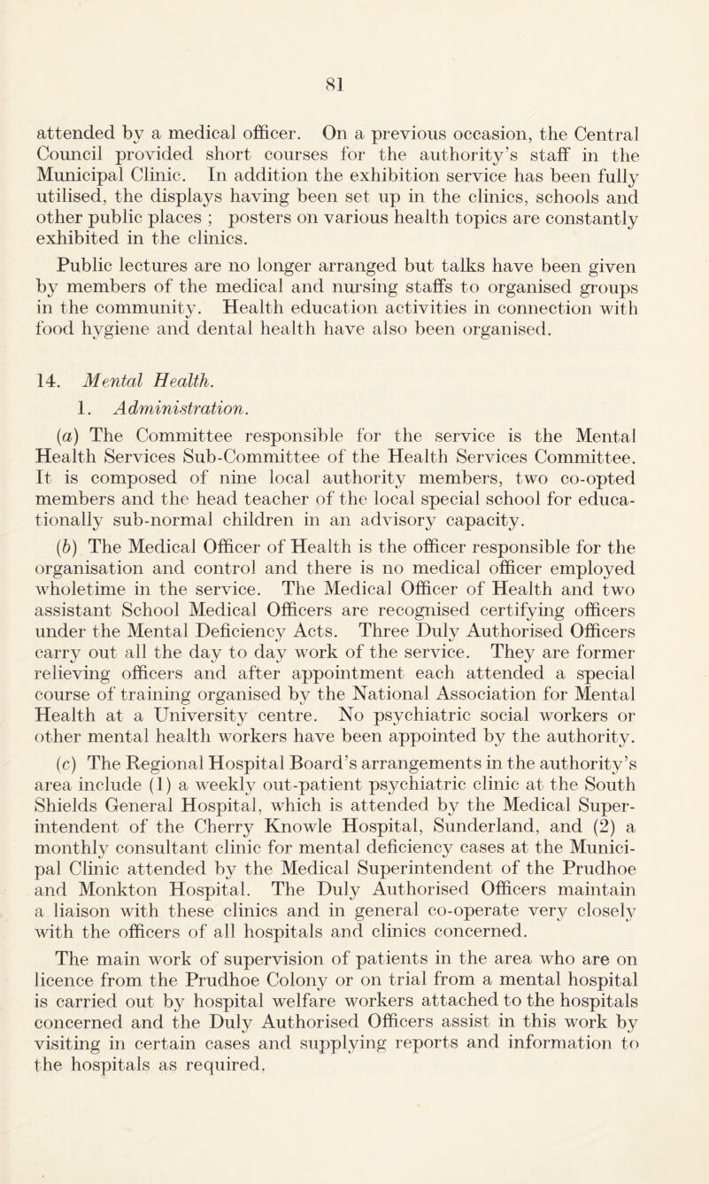 attended by a medical officer. On a previous occasion, the Central Council provided short courses for the authority’s staff in the Municipal Clinic. In addition the exhibition service has been fully utilised, the displays having been set up in the clinics, schools and other public places ; posters on various health topics are constantly exhibited in the clinics. Public lectures are no longer arranged but talks have been given by members of the medical and nmsing staffs to organised groups in the community. Health education activities in connection with food hygiene and dental health have also been organised. 14. Mental Health. 1. A dministration. {a) The Committee responsible for the service is the Mental Health Services Sub-Committee of the Health Services Committee. It is composed of nine local authority members, two co-opted members and the head teacher of the local special school for educa¬ tionally sub-normal children in an advisory capacity. (h) The Medical Officer of Health is the officer responsible for the organisation and control and there is no medical officer employed wholetime in the service. The Medical Officer of Health and two assistant School Medical Officers are recognised certifying officers under the Mental Deficiency Acts. Three Duly Authorised Officers carry out all the day to day work of the service. They are former- relieving officers and after appointment each attended a special course of training organised by the National Association for Mental Health at a University centre. No psychiatric social workers or other mental health workers have been appointed by the authority. (c) The Hegional Hospital Board’s arrangements in the authority’s area include (1) a weekly out-patient psychiatric clinic at the South Shields General Hospital, which is attended by the Medical Super¬ intendent of the Cherry Knowle Hospital, Sunderland, and (2) a monthly consultant clinic for mental deficiency cases at the Munici¬ pal Clinic attended by the Medical Superintendent of the Prudhoe and Monkton Hospital. The Duly Authorised Officers maintain a liaison with these clinics and in general co-operate very closely with the officers of all hospitals and clinics concerned. The main work of supervision of patients in the area who are on licence from the Prudhoe Colony or on trial from a mental hospital is carried out by hospital welfare workers attached to the hospitals concerned and the Duly Authorised Officers assist in this work by visiting in certain cases and supplying reports and information to the hospitals as required.