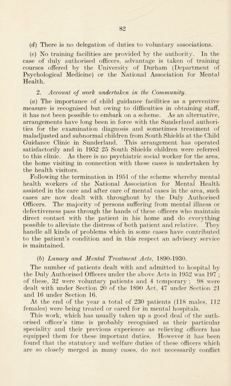 {d) There is no delegation of duties to voluntary associations. (e) No training facilities are provided by the authority. In the case of duly authorised officers, advantage is taken of training courses offered by the University of Durham (Department of Psychological Medicine) or the National Association for Mental Health. 2. Account of work undertaken in the Community. (a) The importance of child guidance facilities as a preventive measure is recognised but owing to difficulties in obtaining staff, it has not been possible to embark on a scheme. As an alternative, arrangements have long been in force with the Sunderland authori¬ ties for the examination diagnosis and sometimes treatment of maladjusted and subnormal children from South Shields at the Child Guidance Clinic in Sunderland. This arrangement has operated satisfactorily and in 1952 25 South Shields children were referred to this clinic. As there is no psychiatric social worker for the area, the home visiting in connection with these cases is undertaken by the health visitors. Following the termination in 1951 of the scheme whereby mental health workers of the National Association for Mental Health assisted in the care and after care of mental cases in the area, such cases are now dealt with throughout by the Duly Authorised Officers. The majority of persons suffering from mental illness or defectiveness pass through the hands of these officers who maintain direct contact vdth the patient in his home and do everything possible to alleviate the distress of both patient and relative. They handle all kinds of problems which in some cases have contributed to the patient’s condition and in this respect an advisory service is maintained. (b) Lunacy and Mental Treatment Acts, 1890-1930. The number of patients dealt with and admitted to hospital by the Duly Authorised Officers under the above Acts in 1952 was 197 ; of these, 32 were voluntary patients and 4 temporary ; 98 were dealt with under Section 20 of the 1890 Act, 47 under Section 21 and 16 under Section 16. At the end of the year a total of 230 patients (118 males, 112 females) were being treated or cared for in mental hospitals. This work, which has usually taken up a good deal of the auth¬ orised officer’s time is probably recognised as their particular speciality and their previous experience as relieving officers has equipped them for these important duties. However it has been found that the statutory and welfare duties of these officers which are so closely merged in many cases, do not necessarily conflict