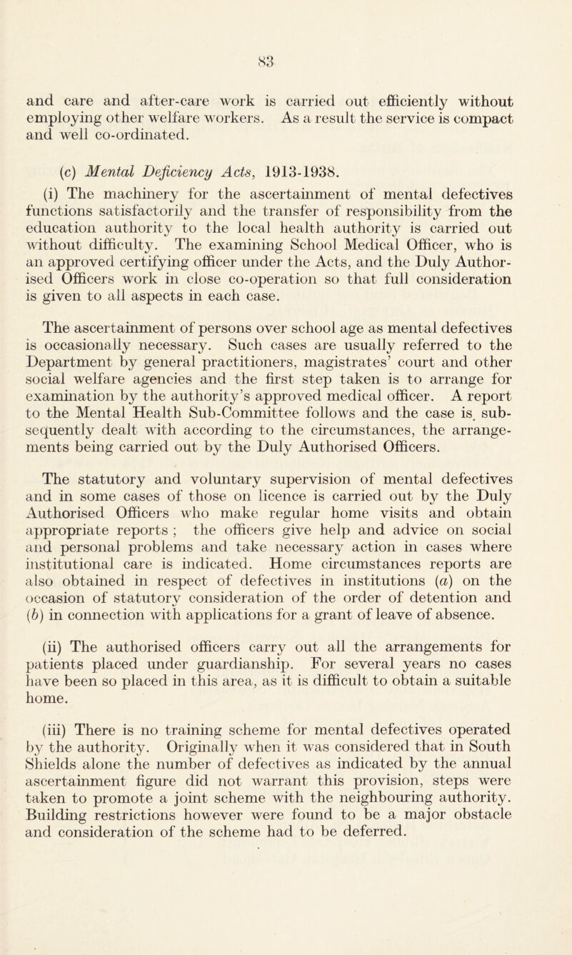 and care and after-care work is carried out efficiently without employing other welfare workers. As a result the service is compact and well co-ordinated. (c) Mental Deficiency Acts, 1913-1938. (i) The machinery for the ascertainment of mental defectives functions satisfactorily and the transfer of responsibility from the education authority to the local health authority is carried out without difficulty. The examining School Medical Officer, who is an approved certifying officer under the Acts, and the Duly Author¬ ised Officers work in close co-operation so that full consideration is given to all aspects in each case. The ascertainment of persons over school age as mental defectives is occasionally necessary. Such cases are usually referred to the Department by general practitioners, magistrates’ court and other social welfare agencies and the first step taken is to arrange for examination by the authority’s approved medical officer. A report to the Mental Health Sub-Committee follows and the case is, sub¬ sequently dealt with according to the circumstances, the arrange¬ ments being carried out by the Duly Authorised Officers. The statutory and voluntary supervision of mental defectives and in some cases of those on licence is carried out by the Duly Authorised Officers who make regular home visits and obtain appropriate reports ; the officers give help and advice on social and personal problems and take necessary action in cases where institutional care is indicated. Home circumstances reports are also obtained in respect of defectives in institutions (a) on the occasion of statutorv consideration of the order of detention and (b) in connection with applications for a grant of leave of absence. (ii) The authorised officers carry out all the arrangements for patients placed under guardianship. For several years no cases have been so placed in this area, as it is difficult to obtain a suitable home, (iii) There is no training scheme for mental defectives operated b}^ the authority. Originally when it was considered that in South Shields alone the number of defectives as indicated by the annual ascertainment figure did not warrant this provision, steps were taken to promote a joint scheme with the neighbouring authority. Building restrictions however were found to be a major obstacle and consideration of the scheme had to be deferred.