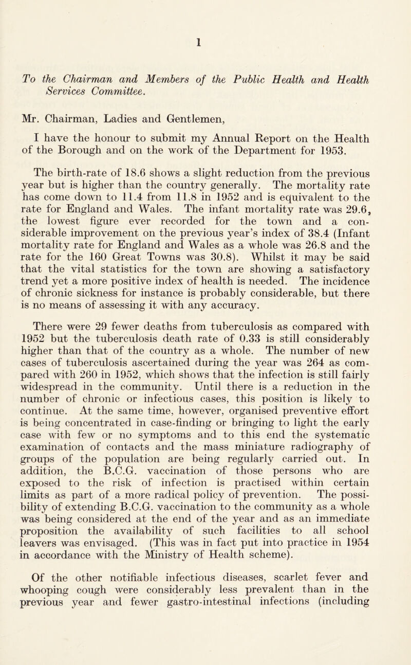 To the Chairman and Members of the Public Health and Health Services Committee. Mr. Chairman, Ladies and Gentlemen, I have the honour to submit my Annual Report on the Health of the Borough and on the work of the Department for 1953. The birth-rate of 18.6 shows a slight reduction from the previous year but is higher than the country generally. The mortality rate has come down to 11.4 from 11.8 in 1952 and is equivalent to the rate for England and Wales. The infant mortality rate was 29.6, the lowest figure ever recorded for the town and a con¬ siderable improvement on the previous year’s index of 38.4 (Infant mortality rate for England and Wales as a whole was 26.8 and the rate for the 160 Great Towns was 30.8). Whilst it may be said that the vital statistics for the town are showing a satisfactory trend yet a more positive index of health is needed. The incidence of chronic sickness for instance is probably considerable, but there is no means of assessing it with any accuracy. There were 29 fewer deaths from tuberculosis as compared with 1952 but the tuberculosis death rate of 0.33 is still considerably higher than that of the country as a whole. The number of new cases of tuberculosis ascertained during the year was 264 as com¬ pared with 260 in 1952, which shows that the infection is still fairly widespread in the community. Until there is a reduction in the number of chronic or infectious cases, this position is likely to continue. At the same time, however, organised preventive effort is being concentrated in case-finding or bringing to light the early case with few or no symptoms and to this end the systematic examination of contacts and the mass miniature radiography of groups of the population are being regularly carried out. In addition, the B.C.G. vaccination of those persons who are exposed to the risk of infection is practised within certain limits as part of a more radical policy of prevention. The possi¬ bility of extending B.C.G. vaccination to the community as a whole was being considered at the end of the year and as an immediate proposition the availability of such facilities to all school leavers was envisaged. (This was in fact put into practice in 1954 in accordance with the Ministry of Health scheme). Of the other notifiable infectious diseases, scarlet fever and whooping cough were considerably less prevalent than in the previous year and fewer gastro-intestinal infections (including