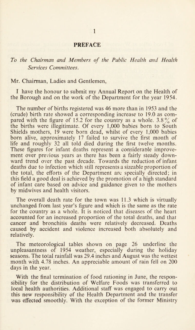 PREFACE To the Chairman and Members of the Public Health and Health Services Committees. Mr, Chairman, Ladies and Gentlemen, I have the honour to submit my Annual Report on the Health of the Borough and on the work of the Department for the year 1954. The number of births registered was 46 more than in 1953 and the (crude) birth rate showed a corresponding increase to 19.0 as com¬ pared with the figure of 15.2 for the country as a whole. 3.8% of the births were illegitimate. Of every 1,000 babies born to South Shields mothers, 19 were born dead, whilst of every 1,000 babies born alive, approximately 17 failed to survive the first month of life and roughly 32 all told died during the first twelve months. These figures for infant deaths represent a considerable improve¬ ment over previous years as there has been a fairly steady down¬ ward trend over the past decade. Towards the reduction of infant deaths due to infection which still represents a sizeable proportion of the total, the efforts of the Department arc specially directed; in this field a good deal is achieved by the promotion of a high standard of infant care based on advice and guidance given to the mothers by midwives and health visitors. The overall death rate for the town was 11.3 which is virtually unchanged from last year’s figure and which is the same as the rate for the country as a whole. It is noticed that diseases of the heart accounted for an increased proportion of the total deaths, and that cancer and bronchitis deaths were relatively decreased. Deaths caused by accident and violence increased both absolutely and relatively. The meteorological tables shown on page 26 underline the unpleasantness of 1954 weather, especially during the holiday seasons. The total rainfall was 29.4 inches and August was the wettest month with 4.78 inches. An appreciable amount of rain fell on 200 days in the year. With the final termination of food rationing in June, the respon¬ sibility for the distribution of Welfare Foods was transferred to local health authorities. Additional staff was engaged to carry out this new responsibility of the Health Department and the transfer was effected smoothly. With the exception of the former Ministry