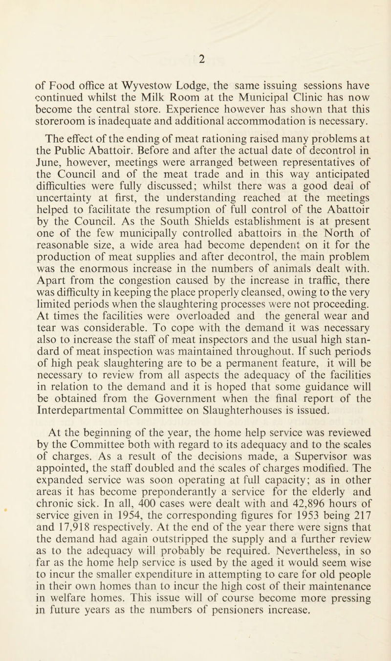 of Food office at Wyvestow Lodge, the same issuing sessions have continued whilst the Milk Room at the Municipal Clinic has now become the central store. Experience however has shown that this storeroom is inadequate and additional accommodation is necessary. The effect of the ending of meat rationing raised many problems at the Public Abattoir. Before and after the actual date of decontrol in June, however, meetings were arranged between representatives of the Council and of the meat trade and in this way anticipated difficulties were fully discussed; whilst there was a good deal of uncertainty at first, the understanding reached at the meetings helped to facilitate the resumption of full control of the Abattoir by the Council. As the South Shields establishment is at present one of the few municipally controlled abattoirs in the North of reasonable size, a wide area had become dependent on it for the production of meat supplies and after decontrol, the main problem was the enormous increase in the numbers of animals dealt with. Apart from the congestion caused by the increase in traffic, there was difficulty in keeping the place properly cleansed, owing to the very limited periods when the slaughtering processes were not proceeding. At times the facilities were overloaded and the general wear and tear was considerable. To cope with the demand it was necessary also to increase the staff of meat inspectors and the usual high stan¬ dard of meat inspection was maintained throughout. If such periods of high peak slaughtering are to be a permanent feature, it will be necessary to review from all aspects the adequacy of the facilities in relation to the demand and it is hoped that some guidance will be obtained from the Government when the final report of the Interdepartmental Committee on Slaughterhouses is issued. At the beginning of the year, the home help service was reviewed by the Committee both with regard to its adequacy and to the scales of charges. As a result of the decisions made, a Supervisor was appointed, the staff doubled and the scales of charges modified. The expanded service was soon operating at full capacity; as in other areas it has become preponderantly a service for the elderly and chronic sick. In all, 400 cases were dealt with and 42,896 hours of service given in 1954, the corresponding figures for 1953 being 217 and 17,918 respectively. At the end of the year there were signs that the demand had again outstripped the supply and a further review as to the adequacy will probably be required. Nevertheless, in so far as the home help service is used by the aged it would seem wise to incur the smaller expenditure in attempting to care for old people in their own homes than to incur the high cost of their maintenance in welfare homes. This issue will of course become more pressing in future years as the numbers of pensioners increase.