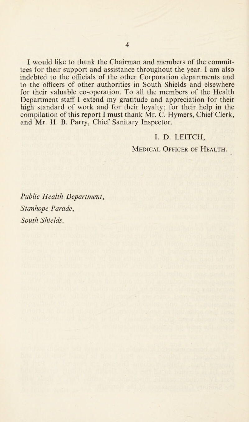 I would like to thank the Chairman and members of the commit¬ tees for their support and assistance throughout the year. I am also indebted to the officials of the other Corporation departments and to the officers of other authorities in South Shields and elsewhere for their valuable co-operation. To all the members of the Health Department staff I extend my gratitude and appreciation for their high standard of work and for their loyalty; for their help in the compilation of this report I must thank Mr. C. Hymers, Chief Clerk, and Mr. H. B. Parry, Chief Sanitary Inspector. I. D. LEITCH, Medical Officer of Health. Public Health Department, Stanhope Parade, South Shields.