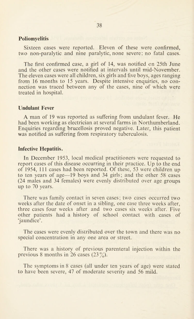 Poliomyelitis Sixteen cases were reported. Eleven of these were confirmed, two non-paralytic and nine paralytic, none severe; no fatal cases. The first confirmed case, a girl of 14, was notified on 25th June and the other cases were notified at intervals until mid-November. The eleven cases were all children, six girls and five boys, ages ranging from 16 months to 15 years. Despite intensive enquiries, no con¬ nection was traced between any of the cases, nine of which were treated in hospital. Undulant Fever A man of 19 was reported as suffering from undulant fever. He had been working as electrician at several farms in Northumberland. Enquiries regarding brucellosis proved negative. Later, this patient was notified as suffering from respiratory tuberculosis. Infective Hepatitis. In December 1953, local medical practitioners were requested to report cases of this disease occurring in their practice. Up to the end of 1954, 111 cases had been reported. Of these, 53 were children up to ten years of age—19 boys and 34 girls; and the other 58 cases (24 males and 34 females) were evenly distributed over age groups up to 70 years. There was family contact in seven cases; two cases occurred two weeks after the date of onset in a sibling, one case three weeks after, three cases four weeks after and two cases six weeks after. Five other patients had a history of school contact with cases of ‘jaundice’. The cases were evenly distributed over the town and there was no special concentration in any one area or street. There was a history of previous parenteral injection within the previous 8 months in 26 cases (23 %). The symptoms in 8 cases (all under ten years of age) were stated to have been severe, 47 of moderate severity and 56 mild.