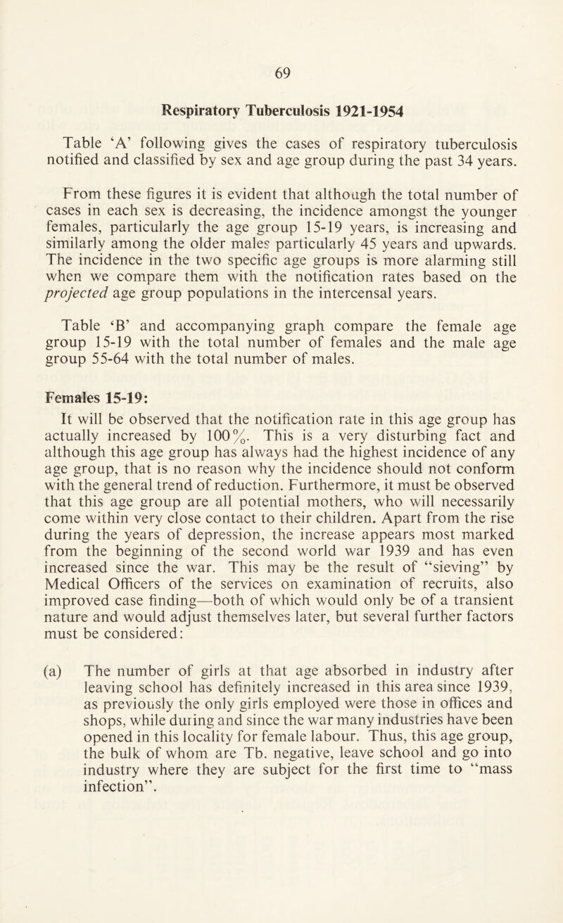 Respiratory Tuberculosis 1921-1954 Table ‘A’ following gives the cases of respiratory tuberculosis notified and classified by sex and age group during the past 34 years. From these figures it is evident that although the total number of cases in each sex is decreasing, the incidence amongst the younger females, particularly the age group 15-19 years, is increasing and similarly among the older males particularly 45 years and upwards. The incidence in the two specific age groups is more alarming still when we compare them with the notification rates based on the projected age group populations in the intercensal years. Table ‘B’ and accompanying graph compare the female age group 15-19 with the total number of females and the male age group 55-64 with the total number of males. Females 15-19: It will be observed that the notification rate in this age group has actually increased by 100%. This is a very disturbing fact and although this age group has always had the highest incidence of any age group, that is no reason why the incidence should not conform with the general trend of reduction. Furthermore, it must be observed that this age group are all potential mothers, who will necessarily come within very close contact to their children. Apart from the rise during the years of depression, the increase appears most marked from the beginning of the second world war 1939 and has even increased since the war. This may be the result of “sieving” by Medical Officers of the services on examination of recruits, also improved case finding—both of which would only be of a transient nature and would adjust themselves later, but several further factors must be considered: (a) The number of girls at that age absorbed in industry after leaving school has definitely increased in this area since 1939, as previously the only girls employed were those in offices and shops, while during and since the war many industries have been opened in this locality for female labour. Thus, this age group, the bulk of whom are Tb. negative, leave school and go into industry where they are subject for the first time to “mass infection”.