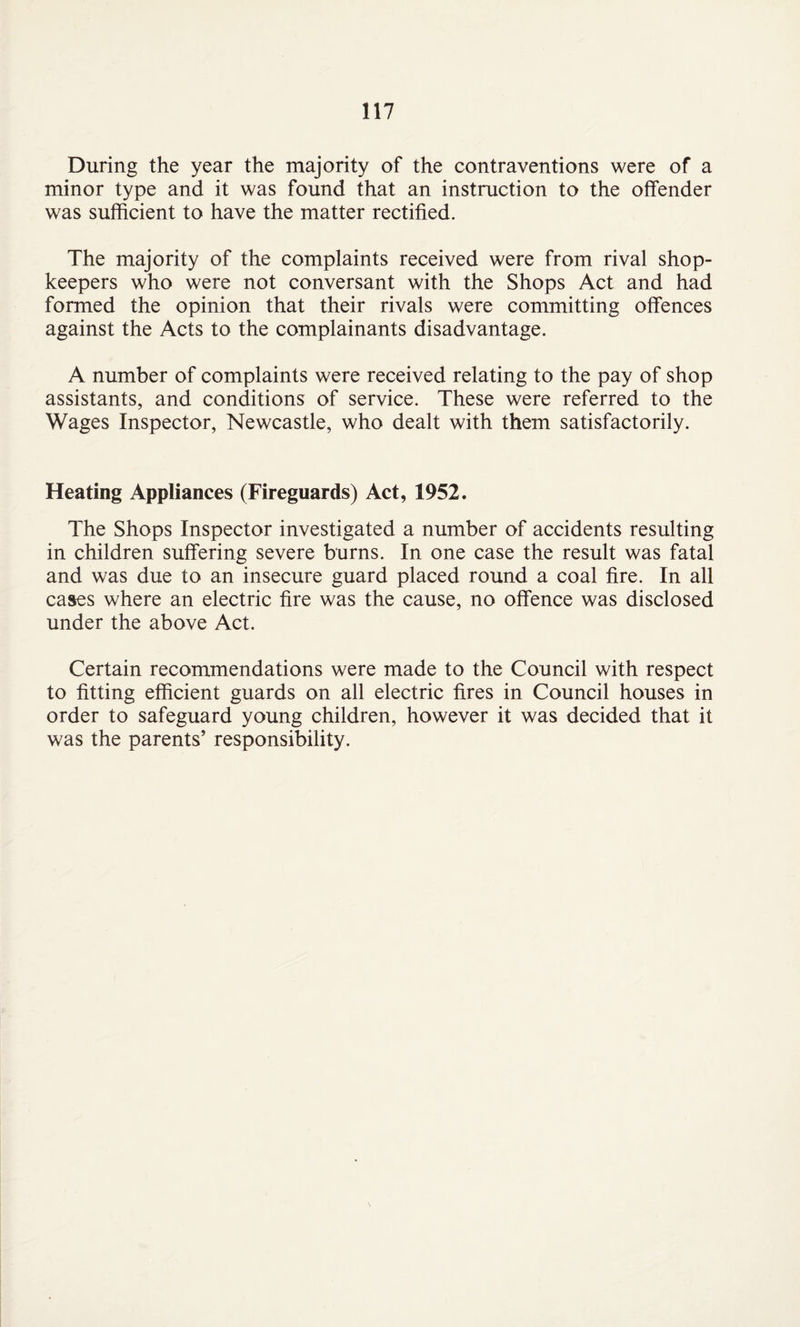 During the year the majority of the contraventions were of a minor type and it was found that an instruction to the offender was sufficient to have the matter rectified. The majority of the complaints received were from rival shop¬ keepers who were not conversant with the Shops Act and had formed the opinion that their rivals were committing offences against the Acts to the complainants disadvantage. A number of complaints were received relating to the pay of shop assistants, and conditions of service. These were referred to the Wages Inspector, Newcastle, who dealt with them satisfactorily. Heating Appliances (Fireguards) Act, 1952. The Shops Inspector investigated a number of accidents resulting in children suffering severe burns. In one case the result was fatal and was due to an insecure guard placed round a coal fire. In all cases where an electric fire was the cause, no offence was disclosed under the above Act. Certain recommendations were made to the Council with respect to fitting efficient guards on all electric fires in Council houses in order to safeguard young children, however it was decided that it was the parents’ responsibility.