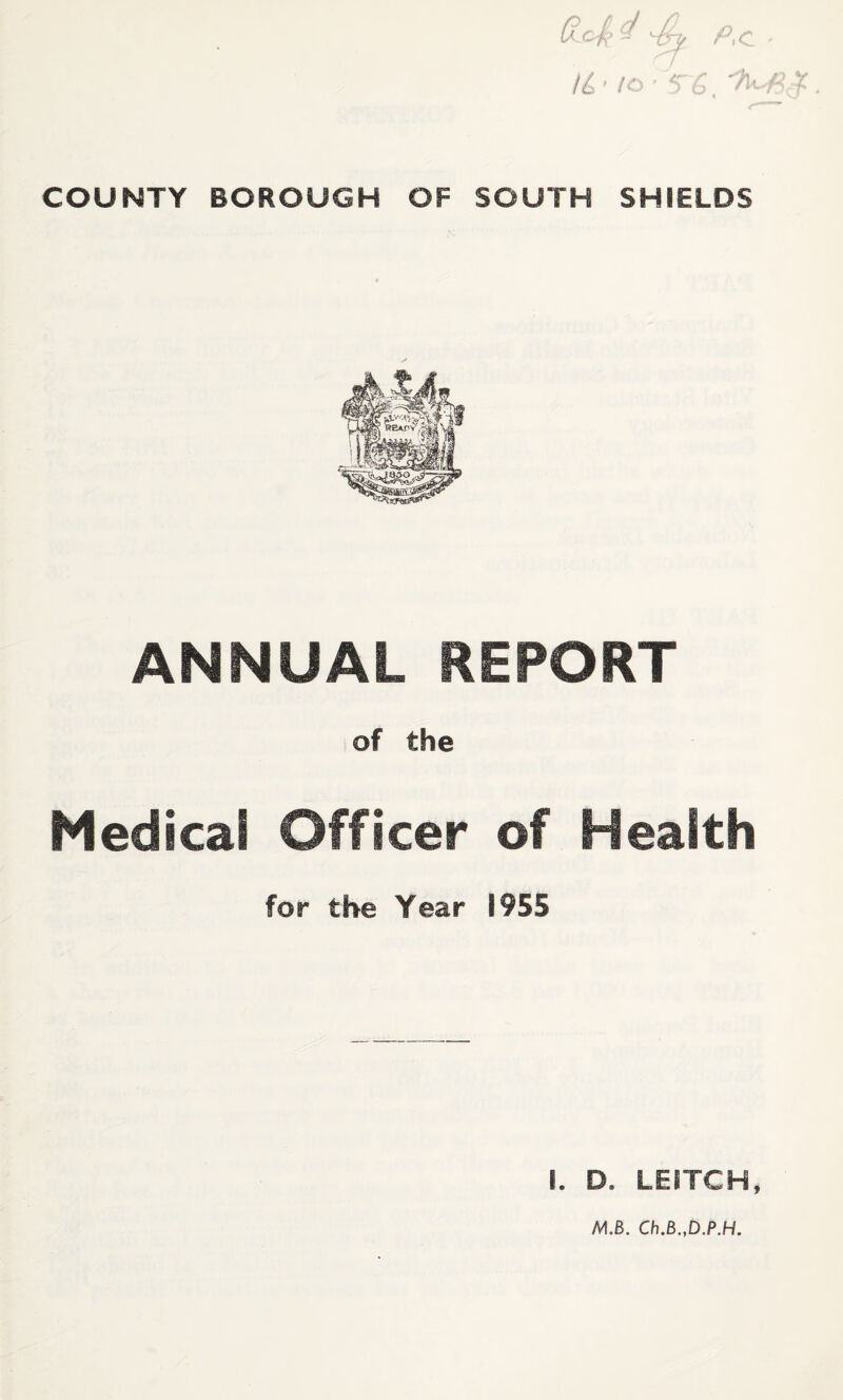 COUNTY BOROUGH P.c Id-! OF SOUTH SHIELDS ANNUAL REPORT of the Medical Officer of Health for the Year 1955 I. D. LEITCH,