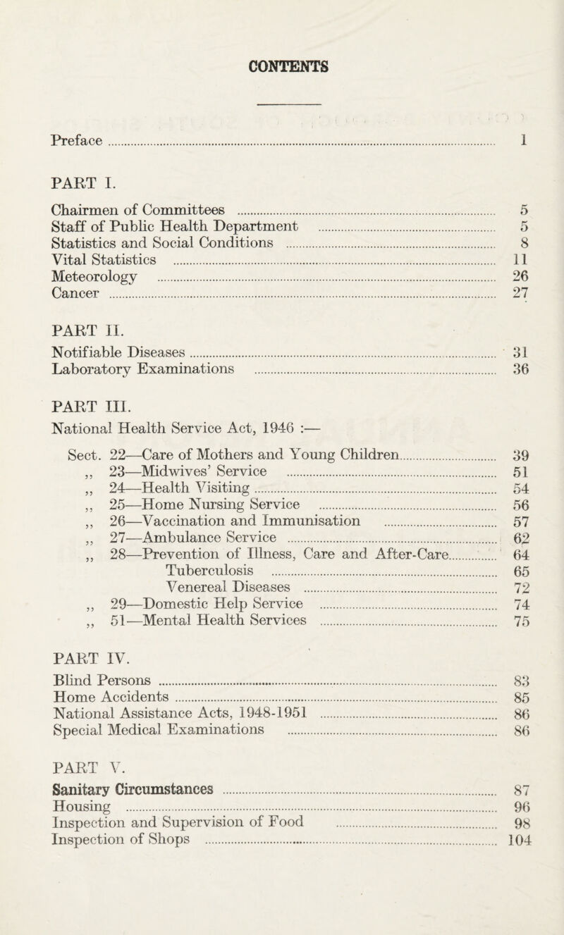 CONTENTS Preface. 1 PART I. Chairmen of Committees . 5 Staff of Public Health Department . 5 Statistics and Social Conditions . 8 Vital Statistics . 11 Meteorology . 26 Cancer . 27 PART II. Notifiable Diseases. 31 Laboratory Examinations . 36 PART III. National Health Service Act, 1946 :— Sect. 22—Care of Mothers and Young Children. 39 ,, 23—Midwives’ Service . 51 ,, 24—Health Visiting. 54 ,, 25—Home Nursing Service . 56 ,, 26—Vaccination and Immunisation . 57 ,, 27—Ambulance Service . 62 „ 28—Prevention of Illness, Care and After-Care.. 64 Tuberculosis . 65 Venereal Diseases . 72 ,, 29—Domestic Help Service . 74 ,, 51—Mental Health Services . 75 PART IV. Blind Persons . 83 Home Accidents. 85 National Assistance Acts, 1948-1951 . 86 Special Medical Examinations . 86 PART V. Sanitary Circumstances . 87 Housing . 96 Inspection and Supervision of Food . 98 Inspection of Shops . 104