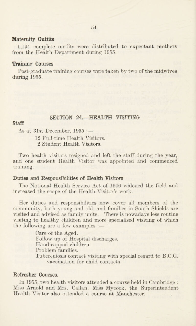 Maternity Outfits 1,194 complete outfits were distributed to expectant mothers from the Health Department during 1955. Training Courses Post-graduate training courses w^ere taken by two of the midwives during 1955. SECTION 24,—HEALTH VISITING Staff As at 31st December, 1955 :— 12 Full-time Health Visitors. 2 Student Health Visitors. Two health visitors resigned and left the staff during the year, and one student Health Visitor was appointed and commenced training. Duties and Responsibilities of Health Visitors The National Health Service Act of 1946 widened the field and increased the scope of the Health Visitor’s work. Her duties and responsibilities now cover all members of the community, both young and old, and families in South Shields are visited and advised as family units. There is nowadays less routine visiting to healthy children and more specialised visiting of which the following are a few examples :— ' Care of the Aged. Follow up of Hospital discharges. Handicapped children. Problem families. Tuberculosis contact visiting with special regard to B.C.G. vaccination for child contacts. Refresher Courses. In 1955, two health visitors attended a course held in Cambridge : Miss Arnold and Mrs. Cal Ian. Miss Mycock, the Superintendent Health Visitor also attended a course at Manchester.