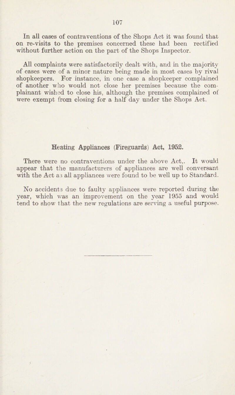 In all cases of contraventions of the Shops Act it was found that on re-visits to the premises concerned these had been rectified without further action on the part of the Shops Inspector. All complaints were satisfactorily dealt with, and in the majority of cases were of a minor nature being made in most cases by rival shopkeepers. For instance, in one case a shopkeeper complained of another who would not close her premises because the com¬ plainant wished to close his, although the premises complained of were exempt from closing for a half day under the Shops Act. Heating Appliances (Fireguards) Act, 1952. There were no contraventions under the above Act,. It would appear that the manufacturers of appliances are well conversant with the Act as all appliances were found to be well up to Standard. No accidents due to faulty appliances were reported during the year, which was an improvement on the year 1955 and would tend to show that the new regulations are serving a useful purpose.