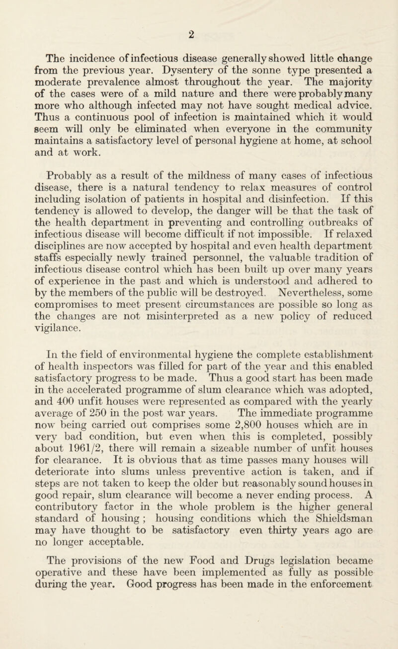 The incidence of infectious disease generally showed little change from the previous year. Dysentery of the sonne type presented a moderate prevalence almost throughout the year. The majority of the cases were of a mild nature and there were probably many more who although infected may not have sought medical advice. Thus a continuous pool of infection is maintained which it would seem will only be eliminated when everyone in the community maintains a satisfactory level of personal hygiene at home, at school and at work. Probably as a result of the mildness of many cases of infectious disease, there is a natural tendency to relax measures of control including isolation of patients in hospital and disinfection. If this tendency is allowed to develop, the danger will be that the task of the health department in preventing and controlling outbreaks of infectious disease will become difficult if not impossible. If relaxed disciplines are now accepted by hospital and even health department staffs especially newly trained personnel, the valuable tradition of infectious disease control which has been built up over many years of experience in the past and which is understood and adhered to by the members of the public will be destroyed. Nevertheless, some compromises to meet present circumstances are possible so long as the changes are not misinterpreted as a new’ policy of reduced vigilance. In the field of environmental hygiene the complete establishment of health inspectors was filled for part of the year and this enabled satisfactory progress to be made. Thus a good start has been made in the accelerated programme of slum clearance which was adopted, and 400 unfit houses were represented as compared with the yearly average of 250 in the post war years. The immediate programme now’ being carried out comprises some 2,800 houses which are in very bad condition, but even when this is completed, possibly about 1961/2, there will remain a sizeable number of unfit houses for clearance. It is obvious that as time passes many houses will deteriorate into slums unless preventive action is taken, and if steps are not taken to keep the older but reasonably sound houses in good repair, slum clearance will become a never ending process. A contributory factor in the whole problem is the higher general standard of housing ; housing conditions which the Shieldsman may have thought to be satisfactory even thirty years ago are no longer acceptable. The provisions of the new Food and Drugs legislation became operative and these have been implemented as fully as possible during the year. Good progress has been made in the enforcement