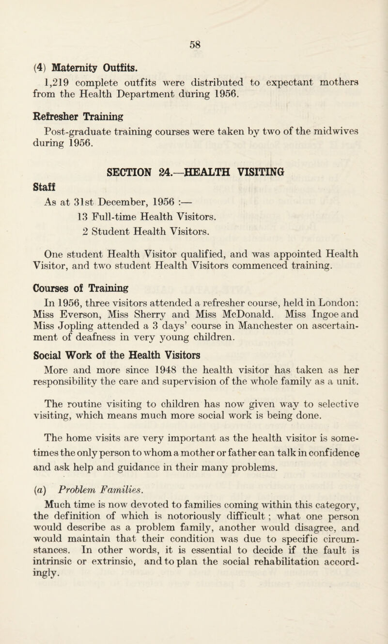 (4) Maternity Outfits. 1,219 complete outfits were distributed to expectant mothers from the Health Department during 1956. Refresher Training Post-graduate training courses were taken by two of the mid wives during 1956. SECTION 24.—HEALTH VISITING Staff As at 31st December, 1956 :— 13 Full-time Health Visitors. 2 Student Health Visitors. One student Health Visitor qualified, and was appointed Health Visitor, and two student Health Visitors commenced training. Courses of Training In 1956, three visitors attended a refresher course, held in London: Miss Everson, Miss Sherry and Miss McDonald. Miss Ingoeand Miss Jopling attended a 3 days’ course in Manchester on ascertain¬ ment of deafness in very young children. Social Work of the Health Visitors More and more since 1948 the health visitor has taken as her responsibility the care and supervision of the whole family as a unit. The routine visiting to children has now given way to selective visiting, which means much more social work is being done. The home visits are very important as the health visitor is some¬ times the only person to whom a mother or father can talk in confidence and ask help and guidance in their many problems. (a) Problem Families. Much time is now devoted to families coming within this category, the definition of which is notoriously difficult ; what one person would describe as a problem family, another would disagree, and would maintain that their condition was due to specific circum¬ stances. In other words, it is essential to decide if the fault is intrinsic or extrinsic, and to plan the social rehabilitation accord- ingly-