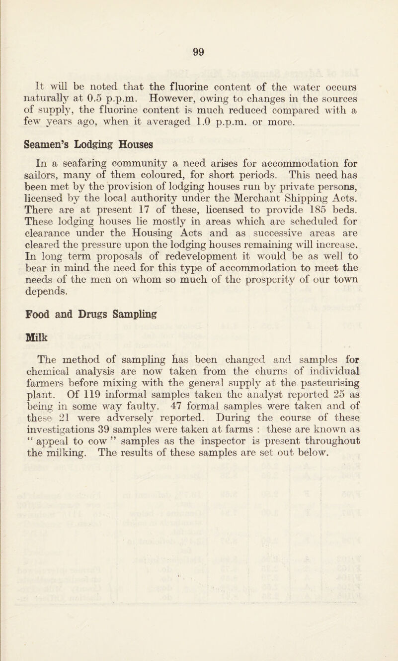 It will be noted that the fluorine content of the water occurs naturally at 0.5 p.p.m. However, owing to changes in the sources of supply, the fluorine content is much reduced compared with a few years ago, when it averaged 1.0 p.p.m. or more. Seamen’s Lodging Houses In a seafaring community a need arises for accommodation for sailors, many of them coloured, for short periods. This need has been met by the provision of lodging houses run by private persons, licensed by the local authority under the Merchant Shipping Acts. There are at present 17 of these, licensed to provide 185 beds. These lodging houses lie mostly in areas which are scheduled for clearance under the Housing Acts and as successive areas are cleared the pressure upon the lodging houses remaining will increase. In long term proposals of redevelopment it would be as well to bear in mind the need for this type of accommodation to meet the needs of the men on whom so much of the prosperity of our town depends. Food and Drugs Sampling Milk The method of sampling has been changed and samples for chemical analysis are now taken from the churns of individual farmers before mixing with the general supply at the pasteurising plant. Of 119 informal samples taken the analyst reported 25 as Toeing in some way faulty. 47 formal samples were taken and of these 21 were adversely reported. During the course of these investigations 39 samples were taken at farms : these are known as “ appeal to cow ” samples as the inspector is present throughout the milking. The results of these samples are set out below.