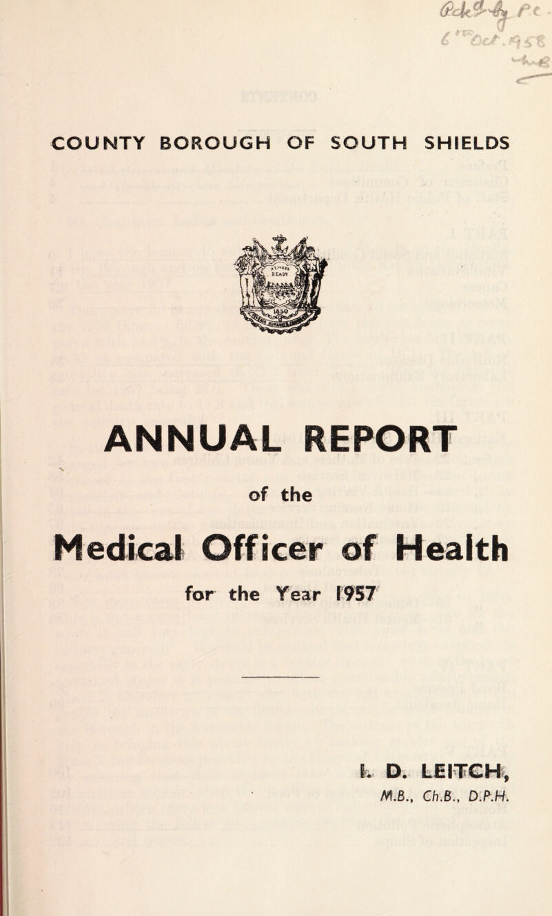 COUNTY BOROUGH OF SOUTH SHIELDS ANNUAL REPORT N of the Medicali Officer of Health for the Year 1957 I. D. LEl'TGHi, Ch.B., D.B.H.