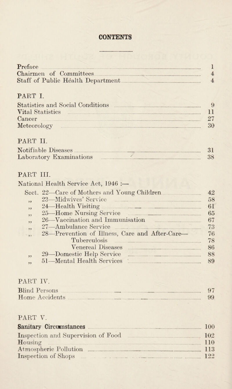 CONTENTS Preface. 1 Chairmen of Committees. 4 Staff of Public Health Department. 4 PART I. Statistics and Social Conditions . 9 Vital Statistics . 11 Cancer . 27 Meteorology . 30 PART II. Notifiable Diseases. 31 Laboratory Examinations .r!. 38 PART III. National Health Service Act, 1946 :— Sect. 22—Care of Mothers and Young Children. 42 ,, 23—Midwives’ Service . 58 ,, 24—Health Visiting. 61 ,, 25—Home Nursing Service . 65 ,, 26—Vaccination and Immunisation . 67 ,, 27—Ambulance Service . 73 ,, 28—Prevention of Illness, Care and After-Care— 76 Tuberculosis . 78 Venereal Diseases . 86 ,, 29—Domestic Help Service . 88 „ 51—Mental Health Services . 89 PART IV. Blind Persons .. 97 Home Accidents . 99 PART V. Sanitary Circumstances. 100 Inspection and Supervision of Food . 102 Housing . 110 Atmospheric Pollution . 113 Inspection of Shops . 122