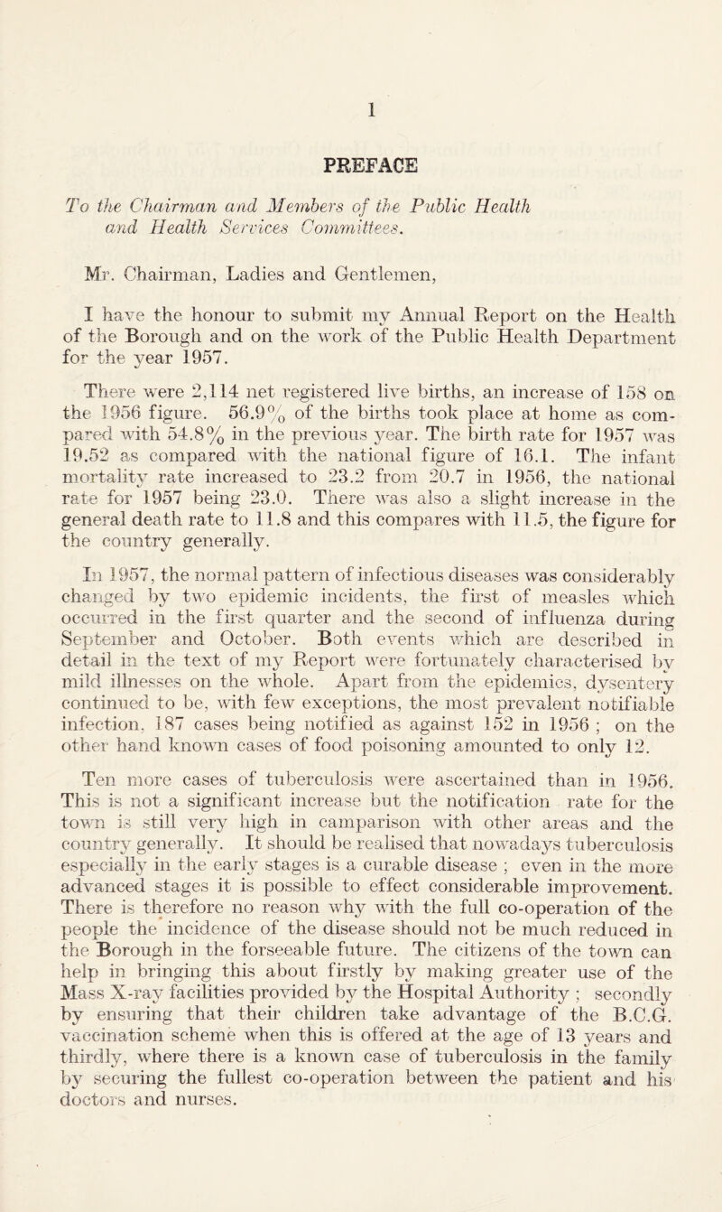 PREFACE To the Chairman and Members of the Public Health and Health Services Conifuittees. M'/'. Chairman, Ladies and Gentlemen, I have the honour to submit my Annual Report on the Health of the Borough and on the work of the Public Health Department for the year 1957. There were 2,114 net registered live births, an increase of 158 on the 1956 figure. 56.9% of the births took place at home as com¬ pared with 54.8% in the previous year. The birth rate for 1957 was 19.52 as compared with the national figure of 16.1. The infant mortalit}^ rate increased to 23.2 from 20.7 in 1956, the national rate for 1957 being 23.0. There was also a slight increase in the general death rate to 11.8 and this compares with 11.5, the figure for the country generally. Li 1957, the normal pattern of infectious diseases was considerably changed by two epidemic incidents, the first of measles which occurred in the first quarter and the second of influenza during September and October. Both events v/hich are described in detail in the text of my Report were fortunately characterised by mild illnesses on the whole. Apart from the epidemics, dysentery continued to be, with few exceptions, the most prevalent notifiable infection, 187 cases being notified as against 152 in 1956 ; on the other hand known cases of food poisoning amounted to only 12. Ten more cases of tuberculosis were ascertained than in 1956. This is not a significant increase but the notification rate for the town is still very high in camparison with other areas and the country generally. It should be realised that nowadays tuberculosis especially in the early stages is a curable disease ; even in the more advanced stages it is possible to effect considerable improvement. There is therefore no reason why with the full co-operation of the people the incidence of the disease should not be much reduced in the Borough in the forseeable future. The citizens of the town can help in bringing this about firstly by making greater use of the Mass X-ray facilities provided by the Hospital Authority ; secondly by ensuring that their children take advantage of the B.C.G. vaccination scheme when this is offered at the age of 13 years and thirdly, where there is a known case of tuberculosis in the family by securing the fullest co-operation between the patient and his doctors and nurses.