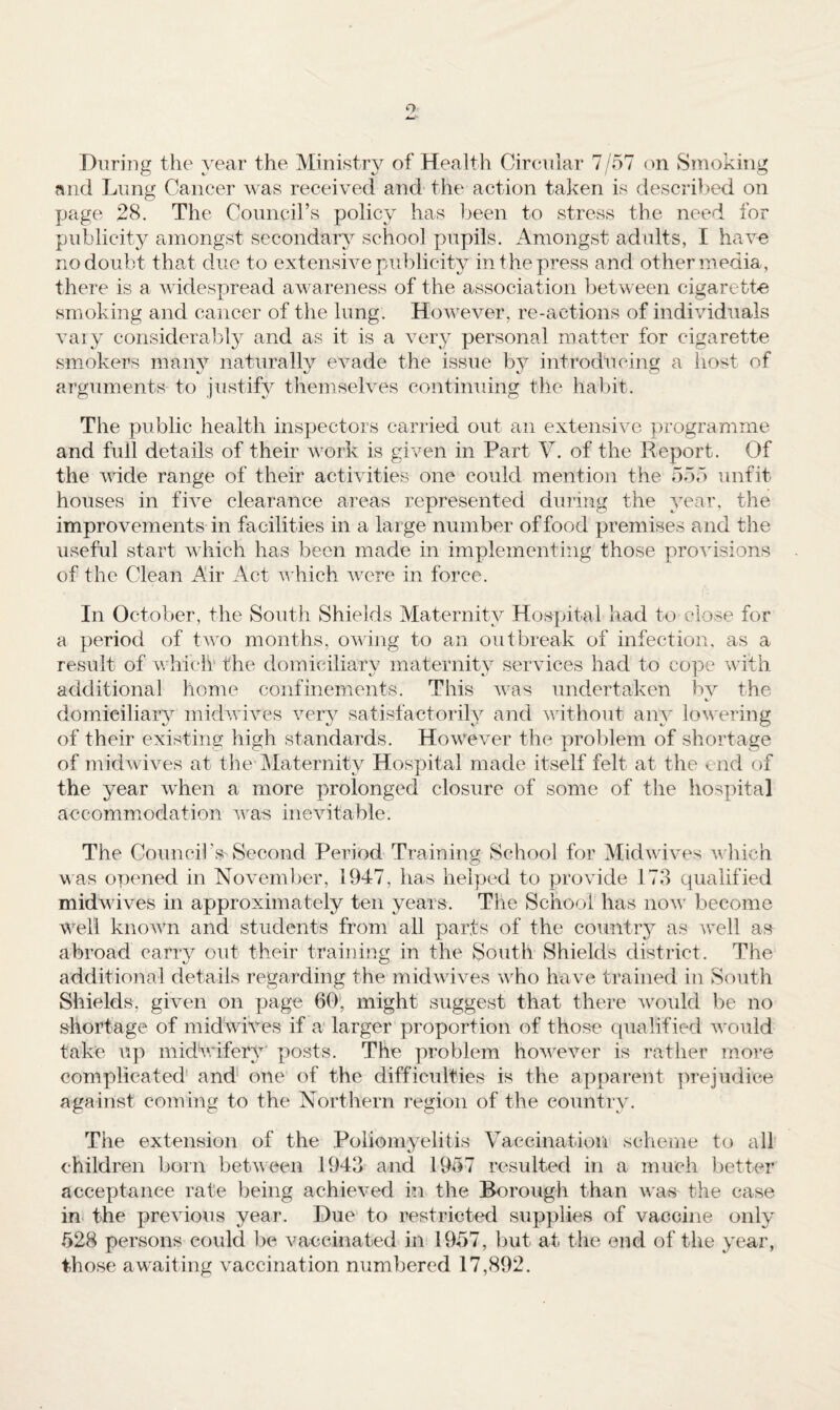 Diiring the year the Ministry of Health Circnlar 7/57 on Smoking and Lung Cancer was received and the action taken is described on page 28. The Council’s policy has been to stress the need for publicity amongst secondary school pupils. Amongst adults, I have no doubt that due to extensive publicity in t he press and other media, there is a widespread awareness of the association between cigarette smoking and cancer of the lung. However, re-actions of individuals vaiy considerably and as it is a very personal matter for cigarette smokers many naturally evade the issue by introducing a iiost of arguments to justify themselves continuing the habit. The public health inspectors carried out an extensive programme and full details of their work is given in Part V. of the Report. Of the nude range of their activities one could mention the 555 iinfit houses in five clearance areas represented during the year, the improvements in facilities in a large number of food premises and the useful start which has been made in implementing those provisions of the Clean Air Act hich Avere in force. In October, the South Shields Maternity Hospital had to close for a period of tAAn months, oAving to an outbreak of infection, as a result of AA’hich the domiciliary maternity services had to cope Avith additional home confinements. This Avas undertaken bv the domiciliary midAvives A^ery satisfactorily and AAuthout any loAAcring of their existing high standards. However the problem of shortage of midAvives at the Maternity Hospital made itself felt at the end of the year when a more prolonged closure of some of the hospital accommodation AA^as inevitable. The Council’s Second Period Training School for MidAA'iA’es AA'hich A\as opened in NoAmuber, 1947, has helped to proAude 173 qualified midwives in approximately ten years. The School has uoav become well knoAAm and students from all parts of the country as aa’cII as abroad carry out their training in the South Shields district. The additional details regarding the inidAviA^es Avho have trained in South Shields, given on page 60', might suggest that there Avould be no shortage of midwRes if a larger proportion of those qualified Avould take up midU.ufery' posts. The problem hoAAnA^'er is rather more complicated' and* one of the difficulties is the apparent lArejudice against coming to the Northern region of the country. The extension of the Poliomyelitis Vaccination scheme to all children born betAveen 1943 and 1957 resulted in a much better acceptance rate being achieA^ed in the Borough than Avas the case ini the preAuous year. Due to restricted supplies of vaccine only 528 persons could be Amceinated in 1957, but at the end of the year, those awaiting vaccination numbered 17,892.
