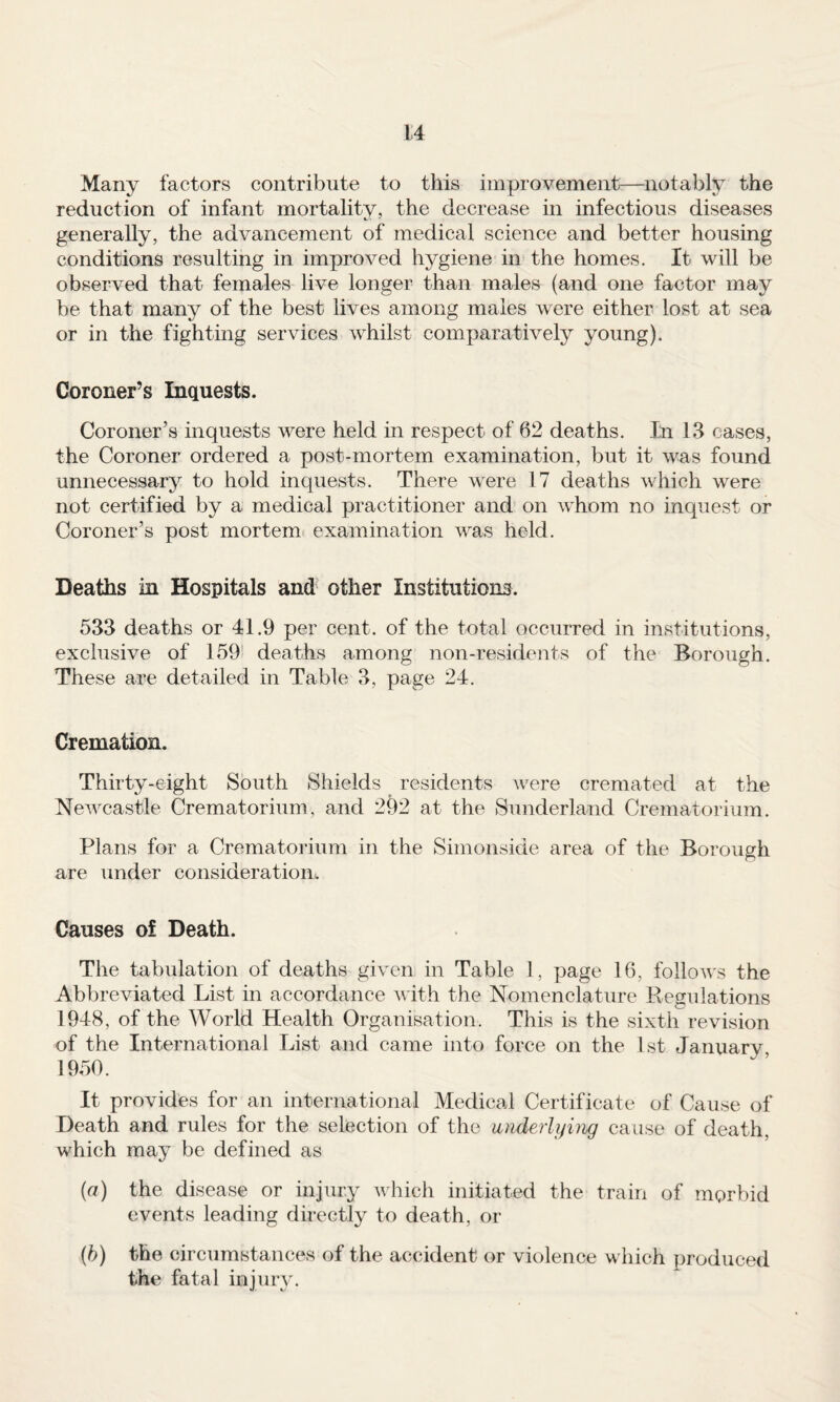 Many factors contribute to this improvement—notably the reduction of infant mortality, the decrease in infectious diseases generally, the advancement of medical science and better housing conditions resulting in improved hygiene in the homes. It will be observed that females live longer than males (and one factor may be that many of the best lives among males were either lost at sea or in the fighting services whilst comparatively young). Coroner’s Inquests. Coroner’s inquests were held in respect of 62 deaths. In 13 cases, the Coroner ordered a post-mortem examination, but it was found unnecessary to hold inquests. There were 17 deaths which were not certified by a medical practitioner and on whom no inquest or Coroner’s post mortem, examination was held. Deaths in Hospitals and other Institutions. 533 deaths or 41.9 per cent, of the total occurred in institutions, exclusive of 159' deaths among non-residents of the Borough. These are detailed in Table 3, page 24. Cremation. Thirty-eight South Shields residents were cremated at the Newcastle Crematorium, and 292 at the Sunderland Crematorium. Plans for a Crematorium in the Simonside area of the Borough are under consideration. Causes of Death. The tabulation of deaths given in Table 1, page 16, follows the Abbreviated List in accordance with the Nomenclature Regulations 1948, of the World Health Organisation. This is the sixth revision of the International List and came into force on the 1st January 1950. It provides for an international Medical Certificate of Cause of Death and rules for the selection of the underlyuig cause of death, which may be defined as (а) the disease or injury which initiated the train of morbid events leading directly to death, or (б) the circumstances of the accident or violence which produced the fatal injury.