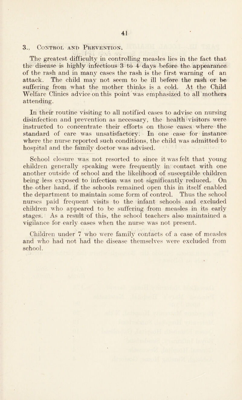 3., Control and Prevention. The greatest difficulty in controlling measles lies in the fact that the disease is highly infectious 3 to 4 days before the-appearance of the rash and in many cases the rash is the first warning of an attack. The child may not seem to be ill before the rash or be suffering from what the mother thinks is a cold. At the Child Welfare Clinics advice on this point was emphasized to all mothers attending. In their routine visiting to all notified cases to advise on nursing disinfection and prevention as necessary, the health'visitors were instructed to concentrate their efforts on those cases where the standard of care was unsatisfactory. In one case for instance where the nurse reported such conditions, the child was admitted to hospital and the family doctor was advised. ’ School closure was not resorted to since it was felt that young children generally speaking were frequently in contact with one another outside of school and the likelihood of susceptible children being less exposed to infection was not significantly reduced. On the other hand, if the schools remained open this in itself enabled the department to maintain some form of control. Thus the school nurses paid frequent visits to the infant schools and excluded children v ho appeared to be suffering from measles in its early stages. As a result of this, the school teachers also maintained a vigilance for early cases when the nurse was not present. Children under 7 who were family contacts of a case of measles and who had not had the disease themselves were excluded from school.