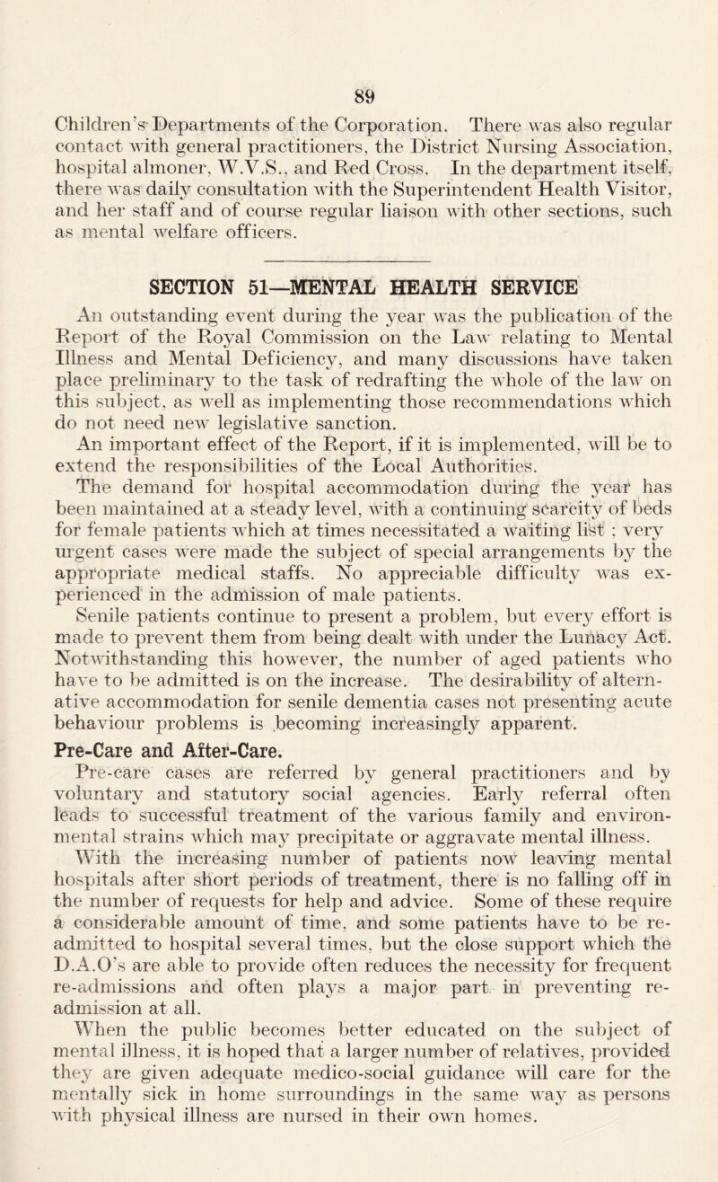 Children’s-Departments of the Corporation. There was also regular contact with general practitioners, the District Nursing Association, hospital almoner, W.V.S., and Red Cross. In the department itself, there was daily consultation with the Superintendent Health Visitor, and her staff and of course regular liaison with other sections, such as mental welfare officers. SECTION 51—MENTAL HEALTH SERVICE An outstanding event during the year was the publication of the Report of the Royal Commission on the Law relating to Mental Illness and Mental Deficiency, and many discussions have taken place preliminary to the task of redrafting the whole of the law on this subject, as well as implementing those recommendations which do not need new legislative sanction. An important effect of the Report, if it is implemented, will be to extend the responsibilities of the Local Authorities. The demand for hospital accommodation during the year has been maintained at a steady level, with a continuing scarcity of l^eds for female patients which at times necessitated a waiting list ; very urgent cases were made the subject of special arrangements b}^ the appropriate medical staffs. No appreciable difficulty was ex¬ perienced in the admission of male patients. Senile patients continue to present a problem, but every effort is made to prevent them from being dealt with under the Luniacy Act. Notwithstanding this however, the number of aged patients who have to be admitted is on the increase. The desirability of altern¬ ative accommodation for senile dementia cases not presenting acute behaviour problems is becoming increasingly apparent. Pre-Care and After-Care. Pre-care cases are referred by general practitioners and by voluntary and statutory social agencies. Early referral often leads to successful treatment of the various family and environ¬ mental strains which may precipitate or aggravate mental illness. With the increasing number of patients now leaving mental hospitals after short periods of treatment, there is no falling off in the number of requests for help and advice. Some of these require a considerable amount of time, and some patients have to be re¬ admitted to hospital several times, but the close support which the D.A.O’s are able to provide often reduces the necessity for frequent re-admissions and often plays a major part in preventing re¬ admission at all. When the public becomes better educated on the subject of mental illness, it is hoped that a larger number of relatives, provided they are given adecjuate medico-social guidance will care for the mentall}^ sick in home surroundings in the same way as persons with physical illness are nursed in their own homes.