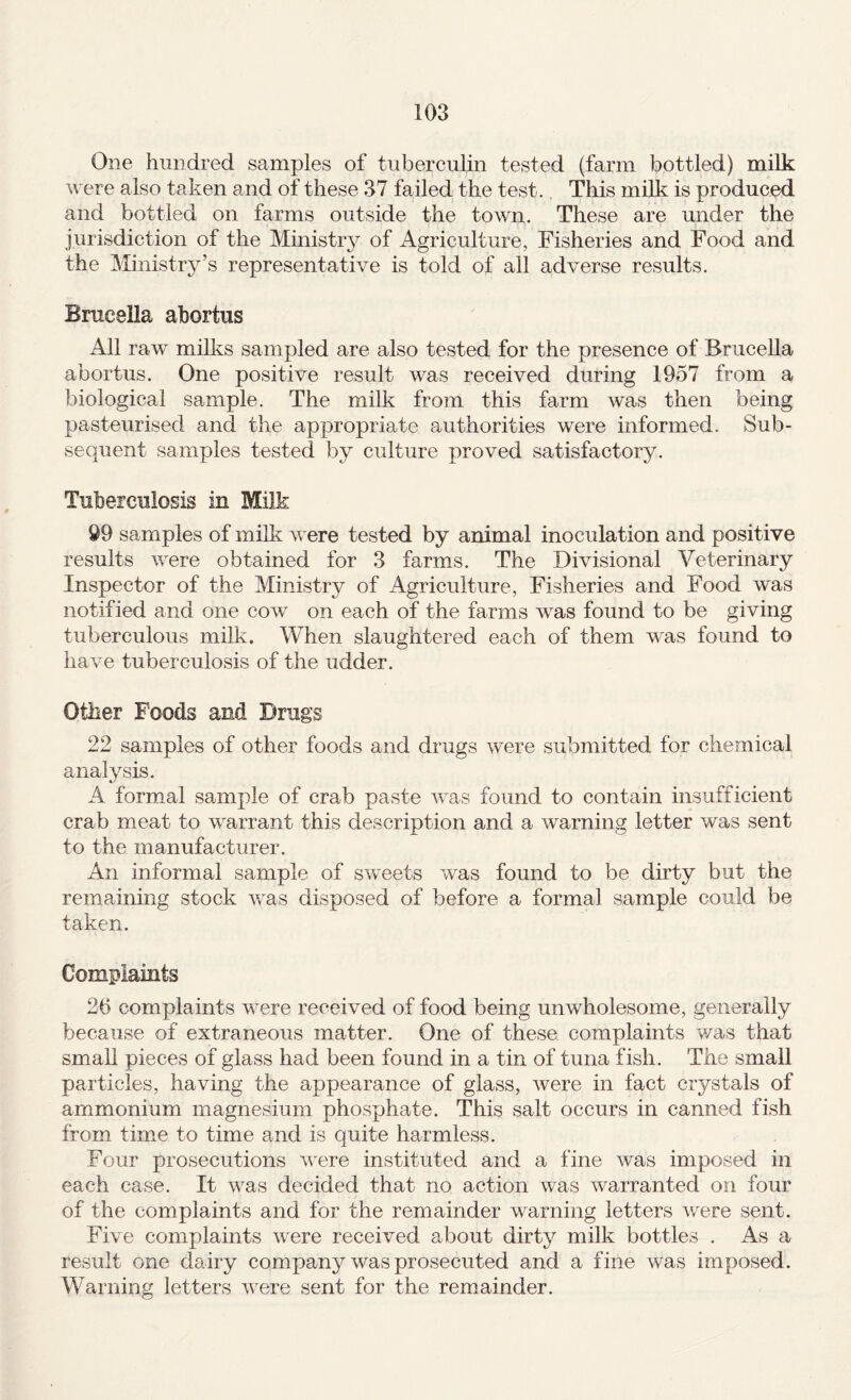 One hundred samples of tuberculin tested (farm bottled) milk were also taken and of these 37 failed the test.. This milk is produced and bottled on farms outside the town. These are under the jurisdiction of the Ministry of Agriculture, Fisheries and Food and the Ministry’s representative is told of all adverse results. Brucella abortus All raw milks sampled are also tested for the presence of Brucella abortus. One positive result was received during 1957 from a biological sample. The milk from this farm was then being pasteurised and the appropriate authorities were informed. Sub¬ sequent samples tested by culture proved satisfactory. Tuberculosis in Milk 99 samples of milk were tested by animal inoculation and positive results were obtained for 3 farms. The Divisional Veterinary Inspector of the Ministry of Agriculture, Fisheries and Food was notified and one cow on each of the farms was found to be giving tuberculous milk. When slaughtered each of them was found to have tuberculosis of the udder. Other Foods and Drugs 22 samples of other foods and drugs were submitted for chemical analvsis. A formal sample of crab paste was found to contain insufficient crab meat to warrant this description and a warning letter was sent to the manufacturer. An informal sample of swnets was found to be dirty but the remaining stock Avas disposed of before a formal sample could be taken. Complaints 2b complaints were received of food being unwholesome, generally because of extraneous matter. One of these complaints v/as that small pieces of glass had been found in a tin of tuna fish. The small particles, having the appearance of glass, were in fact crystals of ammonium magnesium phosphate. This salt occurs in canned fish from time to time and is quite harmless. Four prosecutions AAnre instituted and a fine was imposed in each case. It was decided that no action was warranted on four of the complaints and for the remainder warning letters were sent. Five complaints Avere received about dirty milk bottles . As a result one dairy company was prosecuted and a fine Avas imposed. Warning letters AAnre sent for the remainder.