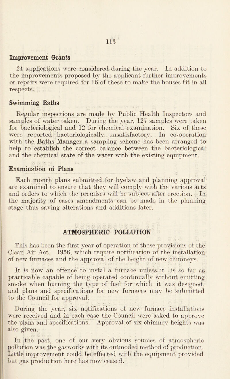 Improvement Grants I 24 applications Avere considered during the year. In addition to the improvements proposed by the applicant further improvements or repairs Avere required for 16 of these to make the houses fit in all respects. Swimming Baths Regular inspections are made by Public Health Inspectors and samples of Avater taken. During the year, 127 samples Avere taken for bacteriological and 12 for chemical examination. Six of these were reported bacteriologically unsatisfactory. In co-operation with the Baths Manager a sampling scheme has been arranged to I help to establish the correct balance between the bacteriological and the chemical state of the Avater AAuth the existing equipment. Examination of Plans Each month plans submitted for byelaAv and planning approAml are examined to ensure that they will comply Avith the various acts and orders to which the premises Avill be subject after erection. In the majority of cases amendments can be made in the planning stage thus saA^ing alterations and additions later. ATMOSPHERIC POLLUTION This has been the first year of operation of those provisions ol the Clean Air Act, 1956, AA^hich require notification of the installation of neAv furnaces and the approval of the height of new chimneys. It is now an offence to instal a furnace unless it is so far as practicable capable of being operated continually without emitting smoke when burning the type of fuel for Avhich it AAms designed, and plans and specifications for neAA furnaces may be submitted to the Council for approval. During the year,, six notifications of newj furnace installations Avere received and in each case the Council Av^ere asked to approAm the plans and specifications. Approrml of six chimney heights Avas also given. In the past, one of our very obvious sources of atmospheric pollution Av-as the gasAv orks with its outmoded method of jAroduction. Little improvement could be effected Avdth the equipment pro Added but gas production here has noAv ceased.
