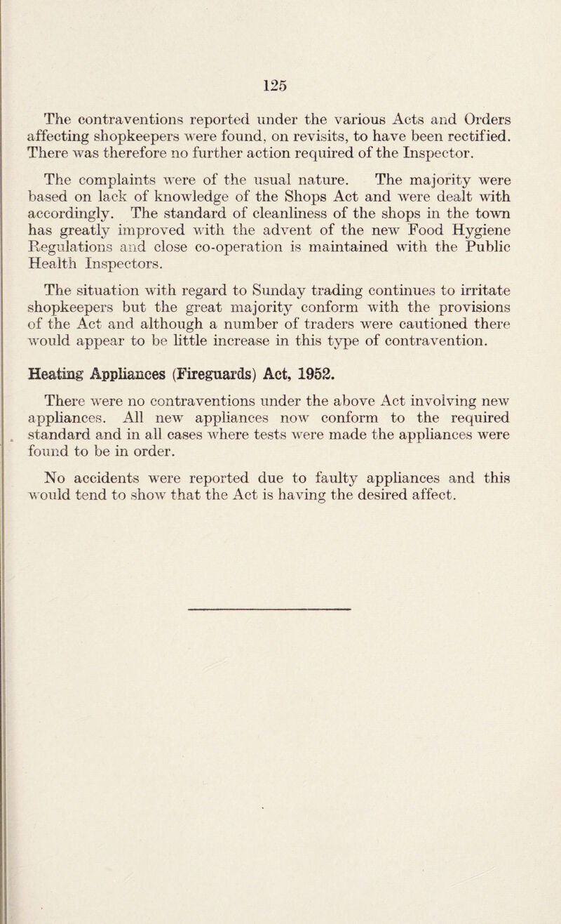 The contraventions reported under the various Acts and Orders affecting shopkeepers were found, on revisits, to have been rectified. There was therefore no further action required of the Inspector. The complaints were of the usual nature. The majority were based on lack of knowledge of the Shops Act and were dealt with accordingly. The standard of cleanliness of the shops in the town has greatly improved with the advent of the new Food Hygiene Regulations and close co-operation is maintained with the Public Health Inspectors. The situation with regard to Sunday trading continues to irritate shopkeepers but the great majority conform with the provisions of the Act and although a number of traders were cautioned there would appear to be little increase in this type of contravention. Heating Appliances (Fireguards) Act, 1952. There were no contraventions under the above Act involving new appliances. All new appliances now conform to the required . standard and in ail cases where tests were made the appliances were found to be in order. No accidents were reported due to faulty appliances and this would tend to show that the Act is having the desired affect.