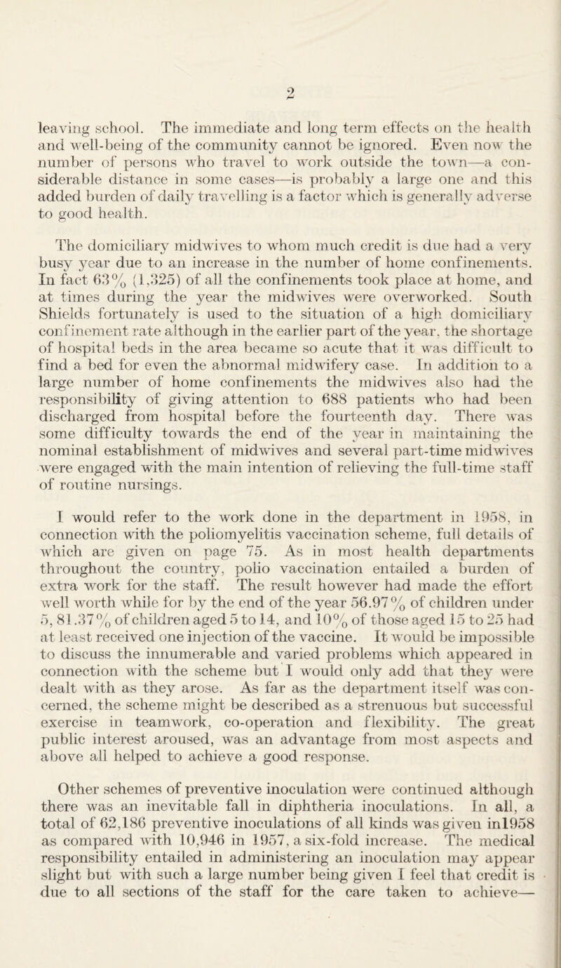 9 leaving school. The immediate and long term effects on the health and well-being of the community cannot be ignored. Even now the number of persons who travel to work outside the town—a con¬ siderable distance in some cases—is probably a large one and this added burden of daily travelling is a factor which is generally adverse to good health. The domiciliarv midwives to whom much credit is due had a verv busy 3mar due to an increase in the number of home confinements. In fact 63% (1,325) of ail the confinements took place at home, and at times during the year the midwives were overworked. South Shields fortunately is used to the situation of a high domiciliary confinement rate although in the earlier part of the year, the shortage of hospital beds in the area became so acute that it was difficult to find a bed for even the abnormal midwifery case. In addition to a large number of home confinements the midwives also had the responsibility of giving attention to 688 patients who had been discharged from hospital before the fourteenth day. There was some difficulty towards the end of the year in maintaining the nominal establishment of midwives and several part-time midwives were engaged with the main intention of relieving the full-time staff of routine nursings. I would refer to the work done in the department in 1958, in connection with the poliomyelitis vaccination scheme, full details of which are given on page 75. As in most health departments throughout the country, polio vaccination entailed a burden of extra work for the staff. The result however had made the effort well worth while for by the end of the year 56.97 % of children under 5, 81.37% of children aged 5 to 14, and 10% of those aged 15 to 25 had at least received one injection of the vaccine. It would be impossible to discuss the innumerable and varied problems which appeared in connection with the scheme but I would only add that they were dealt with as they arose. As far as the department itself was con¬ cerned, the scheme might be described as a strenuous but successful exercise in teamwork, co-operation and flexibility. The great public interest aroused, was an advantage from most aspects and above all helped to achieve a good response. Other schemes of preventive inoculation were continued although there was an inevitable fall in diphtheria inoculations. In all, a total of 62,186 preventive inoculations of all kinds was given inl958 as compared with 10,946 in 1957, a six-fold increase. The medical responsibility entailed in administering an inoculation may appear slight but with such a large number being given I feel that credit is due to all sections of the staff for the care taken to achieve—