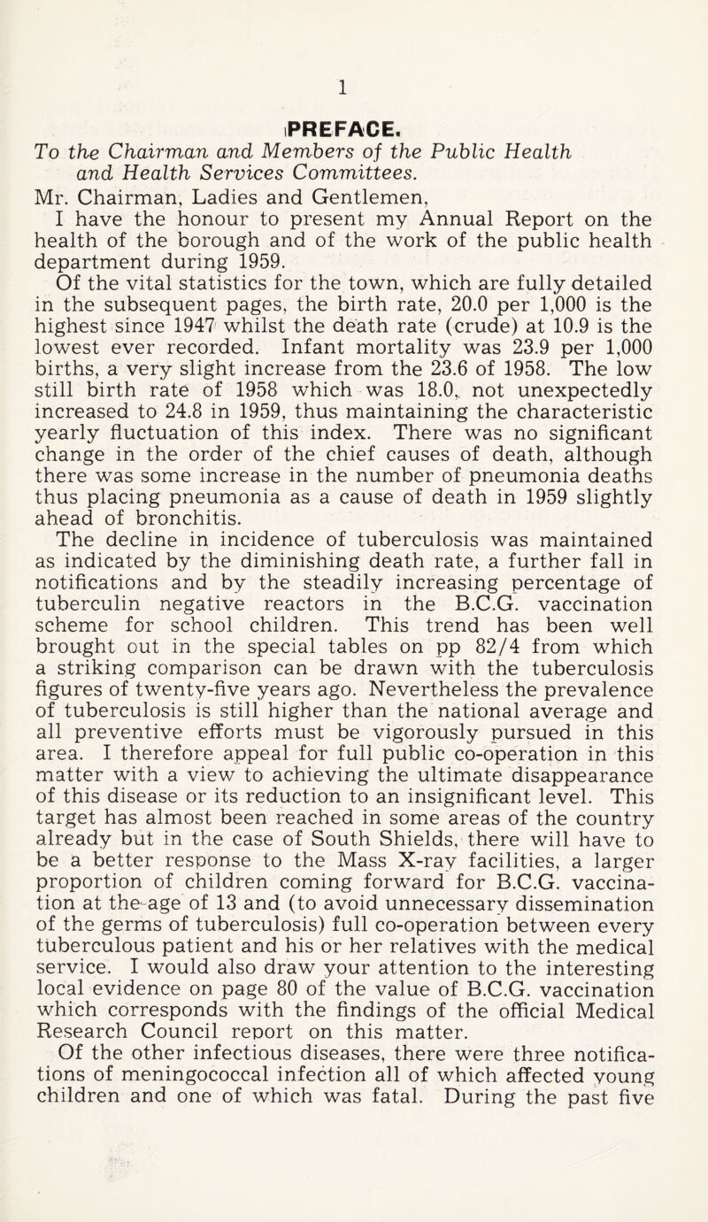 PREFACE. To the Chairman and Members of the Public Health and Health Services Committees. Mr. Chairman, Ladies and Gentlemen, I have the honour to present my Annual Report on the health of the borough and of the work of the public health department during 1959. Of the vital statistics for the town, which are fully detailed in the subsequent pages, the birth rate, 20.0 per 1,000 is the highest since 1947' whilst the deMh rate (crude) at 10.9 is the lowest ever recorded. Infant mortality was 23.9 per 1,000 births, a very slight increase from the 23.6 of 1958. The low still birth rate of 1958 which was 18.0„ not unexpectedly increased to 24.8 in 1959, thus maintaining the characteristic yearly fluctuation of this index. There was no significant change in the order of the chief causes of death, although there was some increase in the number of pneumonia deaths thus placing pneumonia as a cause of death in 1959 slightly ahead of bronchitis. The decline in incidence of tuberculosis was maintained as indicated by the diminishing death rate, a further fall in notifications and by the steadily increasing percentage of tuberculin negative reactors in the B.C.G. vaccination scheme for school children. This trend has been well brought out in the special tables on pp 82/4 from which a striking comparison can be drawn with the tuberculosis figures of twenty-five years ago. Nevertheless the prevalence of tuberculosis is still higher than the national average and all preventive efforts must be vigorously pursued in this area. I therefore appeal for full public co-operation in this matter with a view to achieving the ultimate disappearance of this disease or its reduction to an insignificant level. This target has almost been reached in some areas of the country already but in the case of South Shields, there will have to be a better response to the Mass X-ray facilities, a larger proportion of children coming forward for B.C.G. vaccina¬ tion at the-age of 13 and (to avoid unnecessary dissemination of the germs of tuberculosis) full co-operation between every tuberculous patient and his or her relatives with the medical service. I would also draw your attention to the interesting local evidence on page 80 of the value of B.C.G. vaccination which corresponds with the findings of the official Medical Research Council report on this matter. Of the other infectious diseases, there were three notifica¬ tions of meningococcal infection all of which affected young children and one of which was fatal. During the past five