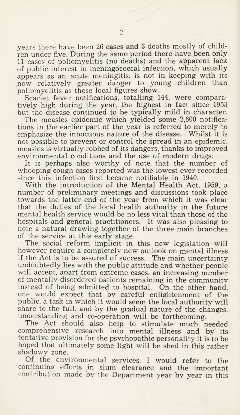 years there have been 26 cases and 3 deaths mostly of child¬ ren under five. During the same period there have been only 11 cases of poliomyelitis (no deaths) and the apparent lack of public interest in meningococcal infection, which usually appears as an acute meningitis, is not in keeping with its .now relatively greater danger to young children than poliomyelitis as these local figures show. Scarlet fever notifications, totalling 144, were compara¬ tively high during the year, the highest in fact since 1953 but the disease continued to be typically mild in character. The measles epidemic which yielded some 2,600 notifica¬ tions in the earlier part of the year is referred to merely to emphasize the innocuous nature of the disease. Whilst it is not possible to prevent or control the spread in an epidemic, measles is virtually robbed of its dangers, thanks to improved environmental conditions and the use of modern drugs. It is perhaps also worthy of note that the number of whooping cough cases reported was the lowest ever recorded since this infection first became notifiable in 1940. With the introduction of the Mental Health Act. 1959, a number of preliminary meetings and discussions took place towards the latter end of the year from which it was clear that the duties of the local health authority in the future mental health service would be no less vital than those of the hospitals and general practitioners. It was also pleasing to note a natural drawing together of the three main branches of the service at this early stage. The social reform implicit in this new legislation will however require a completely new outlook on mental illness if the Act is to be assured of success. The main uncertainty undoubtedly lies with the public attitude and whether people will accent, aoart from extreme cases, an increasing number of mentally disordered patients remaining in the community instead of being admitted to hospital. On the other hand, one would expect that by careful enlightenment of the public, a task in which it would seem the local authority will share to the full, and by the gradual nature of the changes, understanding and co-operation will be forthcoming. The Act should also help to stimulate much needed comprehensive research into mental illness and by its tentative provision for the psvchopathic personality it is to be hoped that ultimately some light will be shed in this rather shadowy zone. Of the environmental services, I would refer to the continuing efforts in slum clearance and the important contribution made by the Department year by year in this