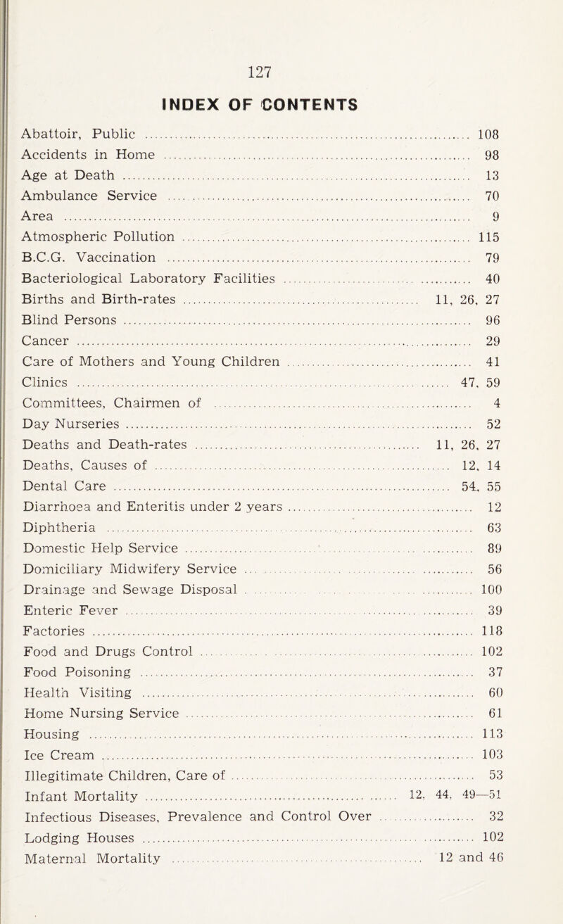 INDEX OF CONTENTS Abattoir, Public . 108 Accidents in Home . 98 Age at Death . 13 Ambulance Service . 70 Area . 9 Atmospheric Pollution . 115 B.C.G. Vaccination . 79 Bacteriological Laboratory Facilities . 40 Births and Birth-rates . 11, 26, 27 Blind Persons . 96 Cancer . 29 Care of Mothers and Young Children . 41 Clinics . 47, 59 Committees, Chairmen of . 4 Day Nurseries . 52 Deaths and Death-rates . 11, 26, 27 Deaths, Causes of . 12, 14 Dental Care ... 54. 55 Diarrhoea and Enteritis under 2 years . 12 Diphtheria . 63 Domestic Help Service . 89 Domiciliary Midwifery Service . 56 Drainage and Sewage Disposal. 100 Enteric Fever . 39 Factories . 118 Food and Drugs Control . 102 Food Poisoning . 37 Health Visiting . 60 Home Nursing Service . 61 Housing . 113 Ice Cream . 103 Illegitimate Children, Care of . 53 Infant Mortality . 12, 44, 49—51 Infectious Diseases, Prevalence and Control Over . 32 Lodging Houses . 102 Maternal Mortality . 12 and 46