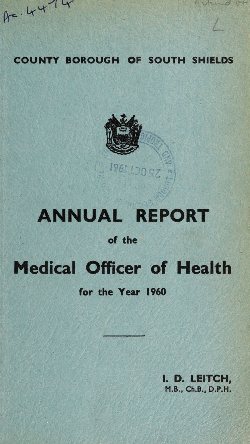 I COUNTY BOROUGH OF SOUTH SHIELDS ANNUAL REPORT of the Medical Officer of Health for the Year I960 I. D. LEITCH, M.B.. Ch.B., D.P.H.