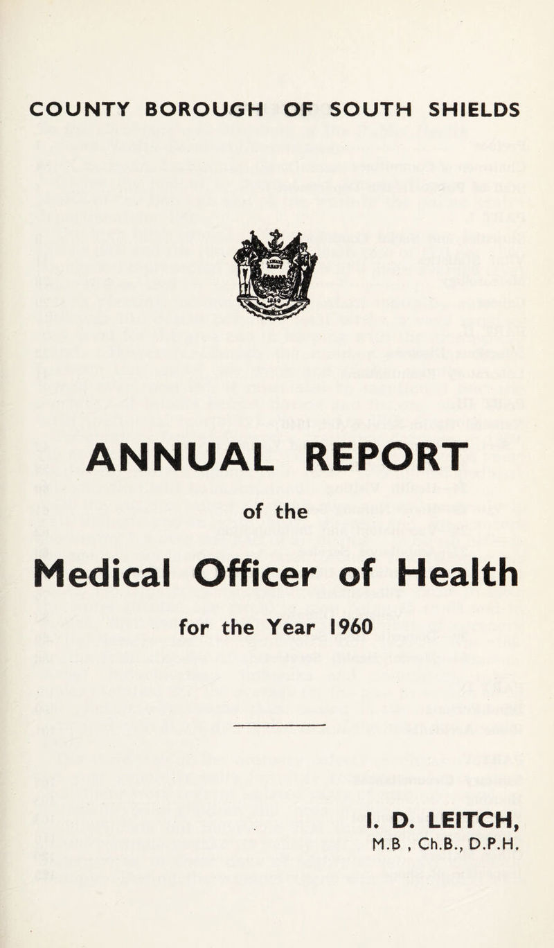 COUNTY BOROUGH OF SOUTH SHIELDS ANNUAL REPORT of the Medical Officer of Health for the Year I960 I. D. LEITCH,