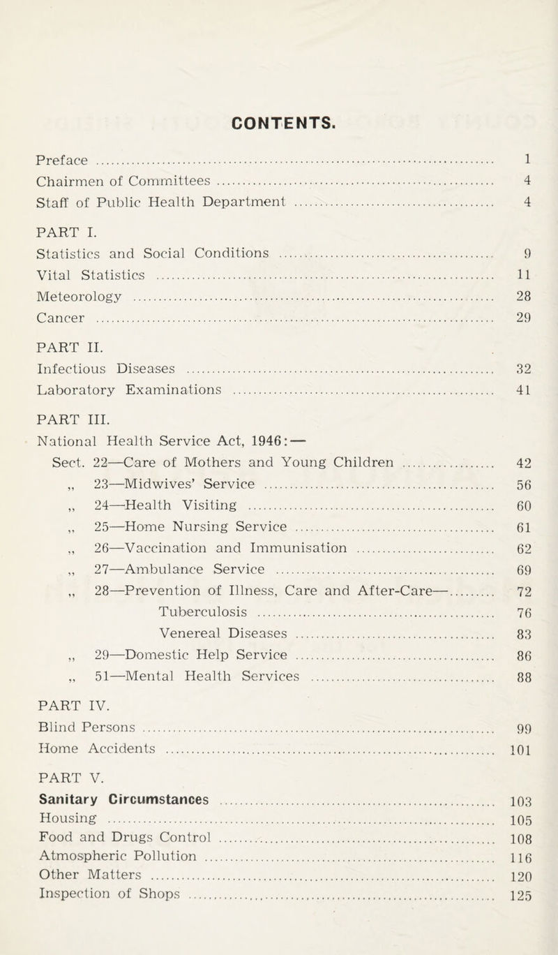 CONTENTS Preface . 1 Chairmen of Committees . 4 Staff of Public Health Department . 4 PART 1. Statistics and Social Conditions . 9 Vital Statistics . 11 Meteorology . 28 Cancer . 29 PART II. Infectious Diseases . 32 Laboratory Examinations . 41 PART III. National Health Service Act, 1946: — Sect. 22—Care of Mothers and Young Children . 42 ,, 23—Midwives’ Service . 56 ,, 24—Health Visiting . 60 ,, 25—Home Nursing Service . 61 ,, 26—Vaccination and Immunisation . 62 „ 27—Ambulance Service . 69 „ 28—Prevention of Illness, Care and After-Care—. 72 Tuberculosis . 76 Venereal Diseases . 83 ,, 29—Domestic Help Service . 86 „ 51—Mental Health Services . 88 PART IV. Blind Persons . 99 Home Accidents . 101 PART V. Sanitary Circumstances . 103 Housing . 105 Food and Drugs Control . 108 Atmospheric Pollution . 116 other Matters . 120 Inspection of Shops . 125